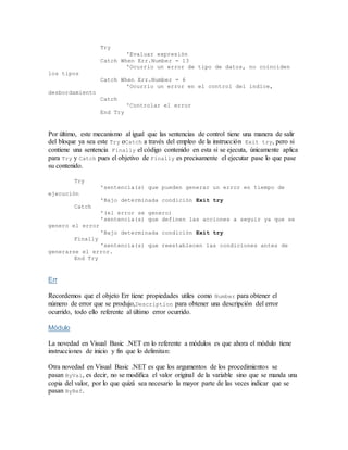 Try
'Evaluar expresión
Catch When Err.Number = 13
'Ocurrio un error de tipo de datos, no coinciden
los tipos
Catch When Err.Number = 6
'Ocurrio un error en el control del índice,
desbordamiento
Catch
'Controlar el error
End Try
Por último, este mecanismo al igual que las sentencias de control tiene una manera de salir
del bloque ya sea este Try oCatch a través del empleo de la instrucción Exit try, pero si
contiene una sentencia Finally el código contenido en esta si se ejecuta, únicamente aplica
para Try y Catch pues el objetivo de Finally es precisamente el ejecutar pase lo que pase
su contenido.
Try
'sentencia(s) que pueden generar un error en tiempo de
ejecución
'Bajo determinada condición Exit try
Catch
'(el error se genero)
'sentencia(s) que definen las acciones a seguir ya que se
genero el error
'Bajo determinada condición Exit try
Finally
'sentencia(s) que reestablecen las condiciones antes de
generarse el error.
End Try
Err
Recordemos que el objeto Err tiene propiedades utiles como Number para obtener el
número de error que se produjo,Description para obtener una descripción del error
ocurrido, todo ello referente al último error ocurrido.
Módulo
La novedad en Visual Basic .NET en lo referente a módulos es que ahora el módulo tiene
instrucciones de inicio y fin que lo delimitan:
Otra novedad en Visual Basic .NET es que los argumentos de los procedimientos se
pasan ByVal, es decir, no se modifica el valor original de la variable sino que se manda una
copia del valor, por lo que quizá sea necesario la mayor parte de las veces indicar que se
pasan ByRef.
 