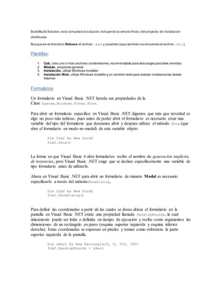 Build/Build Solution,esto compilara la solución,incluyendo la versión final y del proyecto de instalación
distribuida
 Busque en el directorio Release el archivo .exe y pruebelo (aqui también se encuentra el archivo .msi).
Plantillas:
1. Cab, crea uno o más archivos contenedores,recomendable para descargas parciales remotas.
2. Módulo, propósito general
3. Instalación, utiliza Windows Installer
4. Instalación Web, utiliza Windows Installer y un servidor web para realizar instalaciones desde
Internet.
Formularios
Un formulario en Visual Basic .NET hereda sus propiedades de la
Clase System.Windows.Forms.Form.
Para abrir un formulario especifico en Visual Basic .NET digamos que más que novedad es
algo un poco más tedioso, pues antes de poder abrir el formulario es necesario crear una
variable del tipo del formulario que deseamos abrir y despues utilizar el método Show (que
abre el formulario en modo no-modal) de esta variable objeto.
Dim frm2 As New Form2
frm2.Show()
La forma en que Visual Basic 6 abre formularios recibe el nombre de generación implícita
de instancias, pero Visual Basic .NET exige que se declare específicamente una variable de
tipo formulario antes de utilizarlo.
Ahora en Visual Basic .NET para abrir un formulario de manera Modal es necesario
especificarlo a través del métodoShowDialog,
Dim frm2 As New Form2
frm2.ShowDialog()
Para definir las coordenadas a partir de las cuales se desea ubicar el formulario en la
pantalla en Visual Basic .NET existe una propiedad llamada DesktopBounds, la cual
únicamente puede ser leida o definida en tiempo de ejecución y recibe como argumentos las
dimensiones de un rectángulo en pares (esquina superior izquierda y esquina inferior
derecha). Estas coordenadas se expresan en píxeles y toman como referencia la parte
superior izquierda de la pantalla.
Dim oRect As New Rectangle(0, 0, 300, 300)
frm2.DesktopBounds = oRect
 