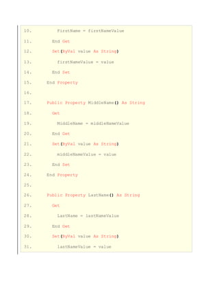 10. FirstName = firstNameValue
11. End Get
12. Set(ByVal value As String)
13. firstNameValue = value
14. End Set
15. End Property
16.
17. Public Property MiddleName() As String
18. Get
19. MiddleName = middleNameValue
20. End Get
21. Set(ByVal value As String)
22. middleNameValue = value
23. End Set
24. End Property
25.
26. Public Property LastName() As String
27. Get
28. LastName = lastNameValue
29. End Get
30. Set(ByVal value As String)
31. lastNameValue = value
 