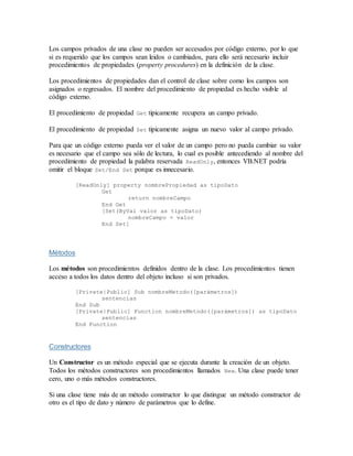 Los campos privados de una clase no pueden ser accesados por código externo, por lo que
si es requerido que los campos sean leidos o cambiados, para ello será necesario incluir
procedimientos de propiedades (property procedures) en la definición de la clase.
Los procedimientos de propiedades dan el control de clase sobre como los campos son
asignados o regresados. El nombre del procedimiento de propiedad es hecho visible al
código externo.
El procedimiento de propiedad Get tipicamente recupera un campo privado.
El procedimiento de propiedad Set tipicamente asigna un nuevo valor al campo privado.
Para que un código externo pueda ver el valor de un campo pero no pueda cambiar su valor
es necesario que el campo sea sólo de lectura, lo cual es posible antecediendo al nombre del
procedimiento de propiedad la palabra reservada ReadOnly, entonces VB.NET podría
omitir el bloque Set/End Set porque es innecesario.
[ReadOnly] property nombrePropiedad as tipoDato
Get
return nombreCampo
End Get
[Set(ByVal valor as tipoDato)
nombreCampo = valor
End Set]
Métodos
Los métodos son procedimientos definidos dentro de la clase. Los procedimientos tienen
acceso a todos los datos dentro del objeto incluso si son privados.
[Private|Public] Sub nombreMetodo([parámetros])
sentencias
End Sub
[Private|Public] Function nombreMetodo([parámetros]) as tipoDato
sentencias
End Function
Constructores
Un Constructor es un método especial que se ejecuta durante la creación de un objeto.
Todos los métodos constructores son procedimientos llamados New. Una clase puede tener
cero, uno o más métodos constructores.
Si una clase tiene más de un método constructor lo que distingue un método constructor de
otro es el tipo de dato y número de parámetros que lo define.
 