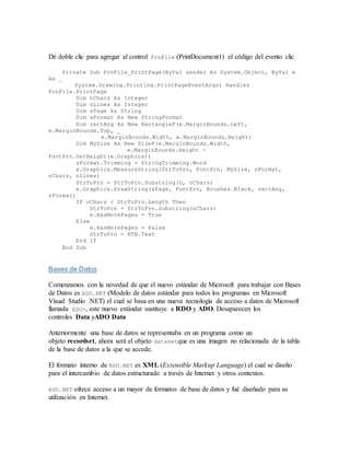 Dé doble clic para agregar al control PrnFile (PrintDocument1) el código del evento clic
Private Sub PrnFile_PrintPage(ByVal sender As System.Object, ByVal e
As _
System.Drawing.Printing.PrintPageEventArgs) Handles
PrnFile.PrintPage
Dim nChars As Integer
Dim nLines As Integer
Dim sPage As String
Dim sFormat As New StringFormat
Dim rectAng As New RectangleF(e.MarginBounds.Left,
e.MarginBounds.Top, _
e.MarginBounds.Width, e.MarginBounds.Height)
Dim MySize As New SizeF(e.MarginBounds.Width,
e.MarginBounds.Height -
FontPrn.GetHeight(e.Graphics))
sFormat.Trimming = StringTrimming.Word
e.Graphics.MeasureString(StrToPrn, FontPrn, MySize, sFormat,
nChars, nLines)
StrToPrn = StrToPrn.Substring(0, nChars)
e.Graphics.DrawString(sPage, FontPrn, Brushes.Black, rectAng,
sFormat)
If nChars < StrToPrn.Length Then
StrToPrn = StrToPrn.Substring(nChars)
e.HasMorePages = True
Else
e.HasMorePages = False
StrToPrn = RTB.Text
End If
End Sub
Bases de Datos
Comenzamos con la novedad de que el nuevo estándar de Microsoft para trabajar con Bases
de Datos es ADO.NET (Modelo de datos estándar para todos los programas en Microsoft
Visual Studio .NET) el cual se basa en una nueva tecnología de acceso a datos de Microsoft
llamada ADO+, este nuevo estándar sustituye a RDO y ADO. Desaparecen los
controles Data yADO Data
Anteriormente una base de datos se representaba en un programa como un
objeto recordset, ahora será el objeto datasetque es una imagen no relacionada de la tabla
de la base de datos a la que se accede.
El formato interno de ADO.NET es XML (Extensible Markup Language) el cual se diseño
para el intercambio de datos estructurado a través de Internet y otros contextos.
ADO.NET ofrece acceso a un mayor de formatos de base de datos y fué diseñado para su
utilización en Internet.
 