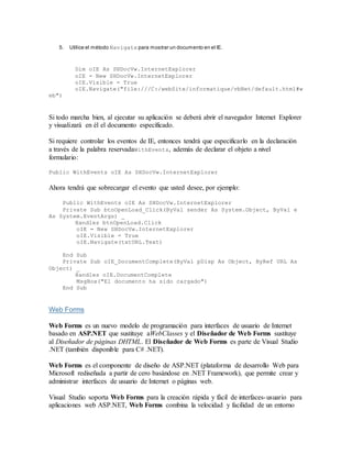5. Utilice el método Navigate para mostrar un documento en el IE.
Dim oIE As SHDocVw.InternetExplorer
oIE = New SHDocVw.InternetExplorer
oIE.Visible = True
oIE.Navigate("file:///C:/webSite/informatique/vbNet/default.html#w
eb")
Si todo marcha bien, al ejecutar su aplicación se deberá abrir el navegador Internet Explorer
y visualizará en él el documento específicado.
Si requiere controlar los eventos de IE, entonces tendrá que especificarlo en la declaración
a través de la palabra reservadaWithEvents, además de declarar el objeto a nivel
formulario:
Public WithEvents oIE As SHDocVw.InternetExplorer
Ahora tendrá que sobrecargar el evento que usted desee, por ejemplo:
Public WithEvents oIE As SHDocVw.InternetExplorer
Private Sub btnOpenLoad_Click(ByVal sender As System.Object, ByVal e
As System.EventArgs) _
Handles btnOpenLoad.Click
oIE = New SHDocVw.InternetExplorer
oIE.Visible = True
oIE.Navigate(txtURL.Text)
End Sub
Private Sub oIE_DocumentComplete(ByVal pDisp As Object, ByRef URL As
Object) _
Handles oIE.DocumentComplete
MsgBox("El documento ha sido cargado")
End Sub
Web Forms
Web Forms es un nuevo modelo de programación para interfaces de usuario de Internet
basado en ASP.NET que sustituye aWebClasses y el Diseñador de Web Forms sustituye
al Diseñador de páginas DHTML. El Diseñador de Web Forms es parte de Visual Studio
.NET (también disponible para C# .NET).
Web Forms es el componente de diseño de ASP.NET (plataforma de desarrollo Web para
Microsoft rediseñada a partir de cero basándose en .NET Framework), que permite crear y
administrar interfaces de usuario de Internet o páginas web.
Visual Studio soporta Web Forms para la creación rápida y fácil de interfaces-usuario para
aplicaciones web ASP.NET, Web Forms combina la velocidad y facilidad de un entorno
 