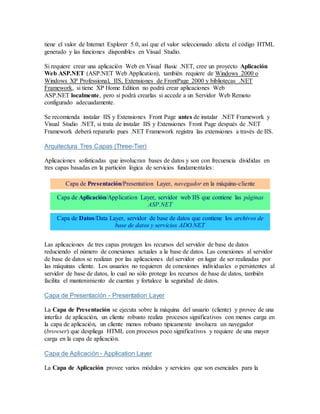 tiene el valor de Internet Explorer 5.0, así que el valor seleccionado afecta el código HTML
generado y las funciones disponibles en Visual Studio.
Si requiere crear una aplicación Web en Visual Basic .NET, cree un proyecto Aplicación
Web ASP.NET (ASP.NET Web Application), también requiere de Windows 2000 o
Windows XP Professional, IIS, Extensiones de FrontPage 2000 y bibliotecas .NET
Framework, si tiene XP Home Edition no podrá crear aplicaciones Web
ASP.NET localmente, pero si podrá crearlas si accede a un Servidor Web Remoto
configurado adecuadamente.
Se recomienda instalar IIS y Extensiones Front Page antes de instalar .NET Framework y
Visual Studio .NET, si trata de instalar IIS y Extensiones Front Page después de .NET
Framework deberá repararlo pues .NET Framework registra las extensiones a través de IIS.
Arquitectura Tres Capas (Three-Tier)
Aplicaciones sofisticadas que involucran bases de datos y son con frecuencia divididas en
tres capas basadas en la partición lógica de servicios fundamentales:
Capa de Presentación/Presentation Layer, navegador en la máquina-cliente
Capa de Aplicación/Application Layer, servidor web IIS que contiene las páginas
ASP.NET
Capa de Datos/Data Layer, servidor de base de datos que contiene los archivos de
base de datos y servicios ADO.NET
Las aplicaciones de tres capas protegen los recursos del servidor de base de datos
reduciendo el número de conexiones actuales a la base de datos. Las conexiones al servidor
de base de datos se realizan por las aplicaciones del servidor en lugar de ser realizadas por
las máquinas cliente. Los usuarios no requieren de conexiones individuales o persistentes al
servidor de base de datos, lo cual no sólo protege los recursos de base de datos, también
facilita el mantenimiento de cuentas y fortalece la seguridad de datos.
Capa de Presentación - Presentation Layer
La Capa de Presentación se ejecuta sobre la máquina del usuario (cliente) y provee de una
interfaz de aplicación, un cliente robusto realiza procesos significativos con menos carga en
la capa de aplicación, un cliente menos robusto tipicamente involucra un navegador
(browser) que despliega HTML con procesos poco significativos y requiere de una mayor
carga en la capa de aplicación.
Capa de Aplicación - Application Layer
La Capa de Aplicación provee varios módulos y servicios que son esenciales para la
 