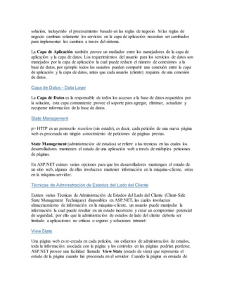 solución, incluyendo el procesamiento basado en las reglas de negocio. Si las reglas de
negocio cambian solamente los servicios en la capa de aplicación necesitan ser cambiados
para implementar los cambios a través del sistema.
La Capa de Aplicación también provee un mediador entre los manejadores de la capa de
aplicación y la capa de datos. Los requerimientos del usuario para los servicios de datos son
manejados por la capa de aplicación la cual puede reducir el número de conexiones a la
base de datos, por ejemplo todos los usuarios pueden compartir una conexión entre la capa
de aplicación y la capa de datos, antes que cada usuario (cliente) requiera de una conexión
de datos.
Capa de Datos - Data Layer
La Capa de Datos es la responsable de todos los accesos a la base de datos requeridos por
la solución, esta capa comunmente provee el soporte para agregar, eliminar, actualizar y
recuperar información de la base de datos.
State Management
p> HTTP es un protocolo stateless (sin estado), es decir, cada petición de una nueva página
web es procesada sin ningún conocimiento de peticiones de páginas previas.
State Management (administración de estados) se refiere a las técnicas en las cuales los
desarrolladores mantienen el estado de una aplicación web a través de múltiples peticiones
de páginas.
En ASP.NET existen varias opciones para que los desarrolladores mantengan el estado de
un sitio web, algunas de ellas involucran mantener información en la máquina-cliente, otras
en la máquina-servidor.
Técnicas de Administración de Estados del Lado del Cliente
Existen varias Técnicas de Administración de Estados del Lado del Cliente (Client-Side
State Management Techniques) disponibles en ASP.NET, las cuales involucran
almacenamiento de información en la máquina-cliente, un usuario puede manipular la
información la cual puede resultar en un estado incorrecto y crear un compromiso potencial
de seguridad, por ello que la administración de estados de lado del cliente debería ser
limitado a aplicaciones no criticas o seguras y soluciones intranet:
View State
Una página web es re-creada en cada petición, sin esfuerzos de administración de estados,
toda la información asociada con la página y los controles en las páginas podrían perderse.
ASP.NET provee una facilidad llamada View State (estado de vista) que representa el
estado de la página cuando fué procesada en el servidor. Cuando la página es enviada de
 