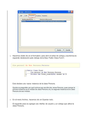  Hacemos doble clic en el formulario para abrir el editor de código y escribimos la
siguiente declaración justo debajo de la línea Public Class Form1.
Dim person1 As New Persons.Persons
Esto declara una nueva instancia de la clase Persons.
Quizás os preguntéis por qué tuvimos que escribir dos veces Persons, pues porque la
primera instancia es el módulo de clase Persons.vb y la segunda instancia es la clase
Persons de ese módulo.
 En el menú Archivo, hacemos clic en Guardar todo.
El siguiente paso es agregar una interfaz de usuario y un código que utilice la
clase Persons.
 