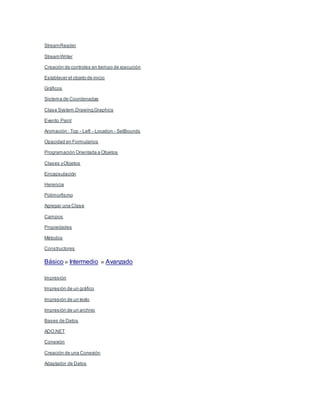  StreamReader
 StreamWriter
 Creación de controles en tiempo de ejecución
 Establecer el objeto de inicio
 Gráficos
o Sistema de Coordenadas
o Clase System.Drawing.Graphics
o Evento Paint
o Animación : Top - Left - Location - SetBounds
o Opacidad en Formularios
 Programación Orientada a Objetos
o Clases yObjetos
o Encapsulación
o Herencia
o Polimorfismo
 Agregar una Clase
o Campos
o Propiedades
o Métodos
o Constructores
Básico » Intermedio » Avanzado
 Impresión
o Impresión de un gráfico
o Impresión de un texto
o Impresión de un archivo
 Bases de Datos
o ADO.NET
o Conexión
 Creación de una Conexión
o Adaptador de Datos
 