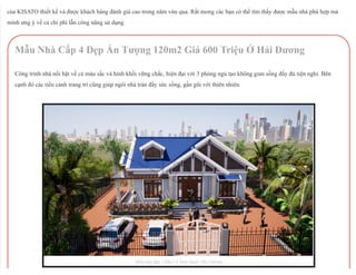 27/11/2018 Top 10 Mẫu Nhà Cấp 4 Đẹp Hot Nhất Việt Nam 2019
http://maunhacap4.vn/top-10-mau-nha-cap-4-dep-nhat-2019/ 2/21
của KISATO thiết kế và được khách hàng đánh giá cao trong năm vừa qua. Rất mong các bạn có thể tìm thấy được mẫu nhà phù hợp mà
mình ưng ý về cả chi phí lẫn công năng sử dụng.
Mẫu Nhà Cấp 4 Đẹp Ấn Tượng 120m2 Giá 600 Triệu Ở Hải Dương
Công trình nhà nổi bật về cả màu sắc và hình khối vững chắc, hiện đại với 3 phòng ngủ tạo không gian sống đầy đủ tiện nghi. Bên
cạnh đó các tiểu cảnh trang trí cũng giúp ngôi nhà tràn đầy sức sống, gần gũi với thiên nhiên.
Mẫu nhà đẹp 120m2 ở Nam Sách, Hải Dương
 