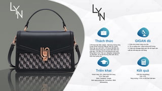 Thách thức
LYN thuộc tập đoàn Jaspal - một trong những công
ty bán lẻ thời trang lớn nhất tại Thái Lan. Được
thành lập vào năm 2001, LYN được biết đến như
một thiên đường trang sức và phụ kiện dành cho
phái đẹp. LYN hiện có 42 cửa hàng tại các nước
Đông Nam Á như Thái Lan, Malaysia, Campuchia
và Việt Nam. Họ là một thương hiệu toàn cầu tự
triển khai quảng cáo.
GIGAN đã
1- Phân khúc khách hàng mục tiêu
2- Tối ưu quảng cáo + tăng trưởng khối lượng
3- Chăm sóc fanpage bằng cách lên kế hoạch sản
xuất bài viết sáng tạo mỗi tháng
Triển khai Kết quả
Khách hàng: 25+, phân khúc thời trang
Vị trí: Toàn quốc
Kênh: Facebook, Google
Định dạng quảng cáo: Conversion, SEM,
Remarketing
>500 đơn hàng/tháng
CIR <17%
Tăng trưởng >170% vs 2019 tại Việt Nam
 