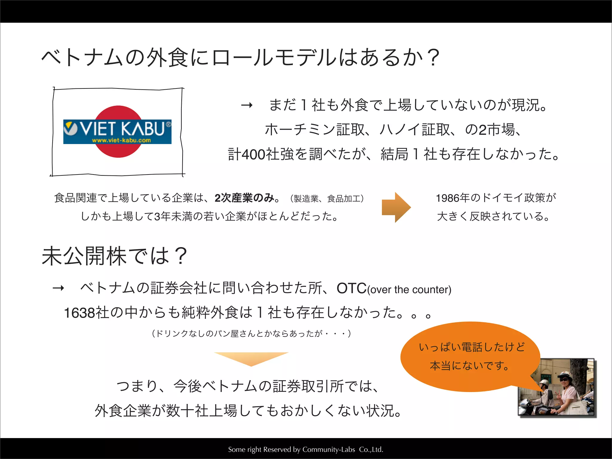 Some right Reserved by Community-Labs Co.,Ltd.
未公開株では？
→ ベトナムの証券会社に問い合わせた所、OTC(over the counter)
1638社の中からも純粋外食は１社も存在しなかった。。。
（ドリンクなしのパン屋さんとかならあったが・・・）
いっぱい電話したけど
本当にないです。
ベトナムの外食にロールモデルはあるか？
→ まだ１社も外食で上場していないのが現況。
ホーチミン証取、ハノイ証取、の2市場、
計400社強を調べたが、結局１社も存在しなかった。
食品関連で上場している企業は、2次産業のみ。（製造業、食品加工）
しかも上場して3年未満の若い企業がほとんどだった。
1986年のドイモイ政策が
大きく反映されている。
つまり、今後ベトナムの証券取引所では、
外食企業が数十社上場してもおかしくない状況。
 