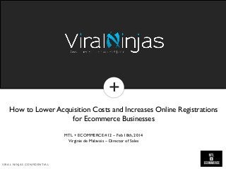 +
+

How to Lower Acquisition Costs and Increases Online Registrations
for Ecommerce Businesses
MTL + ECOMMERCE #12 – Feb 18th, 2014
Virginie de Malavois – Director of Sales

VIRAL NINJAS CONFIDENTIAL

 