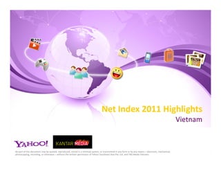Net Index 2011 Highlights
                                                                                                                                                         Vietnam


No part of this document may be quoted, reproduced, stored in a retrieval system, or transmitted in any form or by any means – electronic, mechanical,
photocopying, recording, or otherwise – without the written permission of Yahoo! Southeast Asia Pte. Ltd. and TNS Media Vietnam.
 