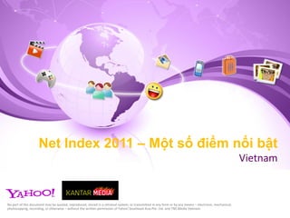 Net Index 2011 – Một số điểm nổi bật
                                                                                                                                                         Vietnam


No part of this document may be quoted, reproduced, stored in a retrieval system, or transmitted in any form or by any means – electronic, mechanical,
photocopying, recording, or otherwise – without the written permission of Yahoo! Southeast Asia Pte. Ltd. and TNS Media Vietnam.
 