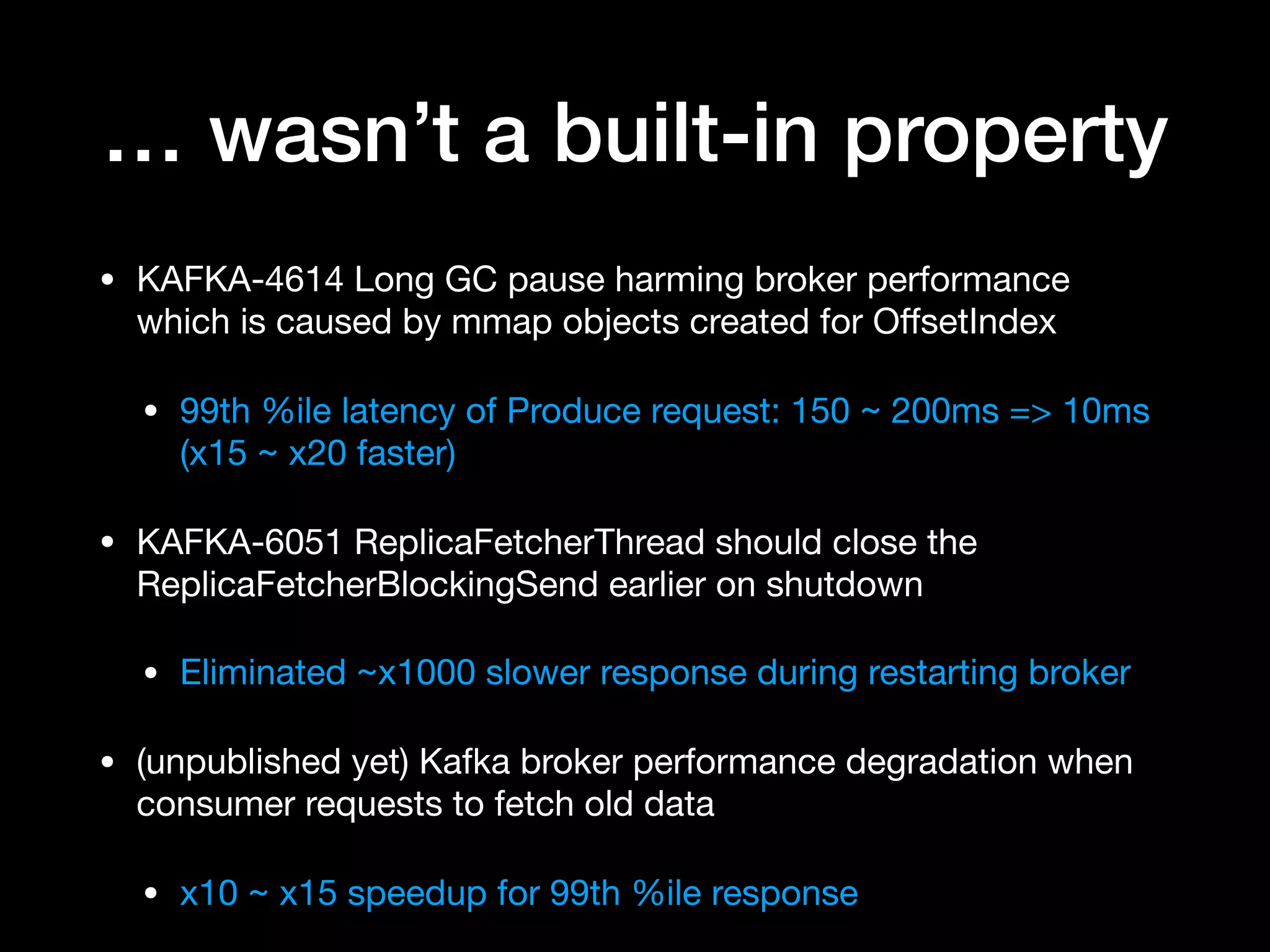 … wasn’t a built-in property
• KAFKA-4614 Long GC pause harming broker performance
which is caused by mmap objects created for OﬀsetIndex

• 99th %ile latency of Produce request: 150 ~ 200ms => 10ms
(x15 ~ x20 faster)

• KAFKA-6051 ReplicaFetcherThread should close the
ReplicaFetcherBlockingSend earlier on shutdown

• Eliminated ~x1000 slower response during restarting broker 

• (unpublished yet) Kafka broker performance degradation when
consumer requests to fetch old data

• x10 ~ x15 speedup for 99th %ile response
 