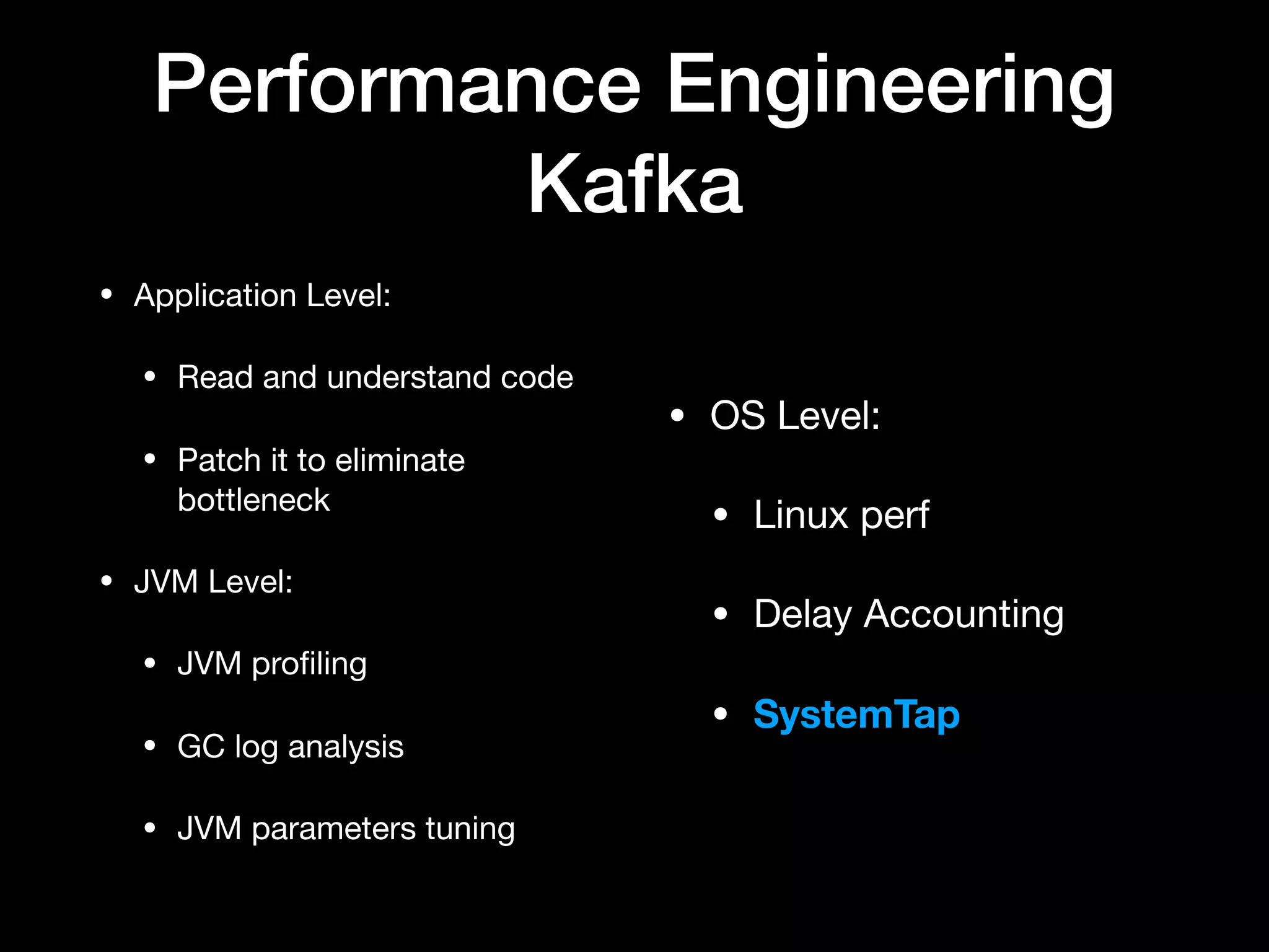 Performance Engineering
Kafka
• Application Level:

• Read and understand code

• Patch it to eliminate
bottleneck

• JVM Level:

• JVM proﬁling

• GC log analysis

• JVM parameters tuning
• OS Level:

• Linux perf

• Delay Accounting

• SystemTap
 