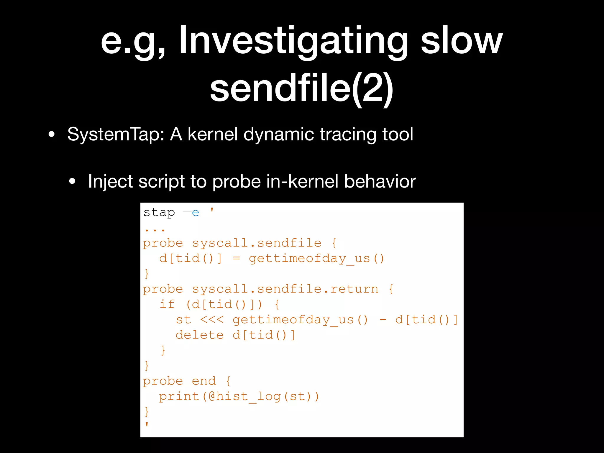 e.g, Investigating slow
sendﬁle(2)
• SystemTap: A kernel dynamic tracing tool

• Inject script to probe in-kernel behavior
stap —e '
...
probe syscall.sendfile {
d[tid()] = gettimeofday_us()
}
probe syscall.sendfile.return {
if (d[tid()]) {
st <<< gettimeofday_us() - d[tid()]
delete d[tid()]
}
}
probe end {
print(@hist_log(st))
}
'
 