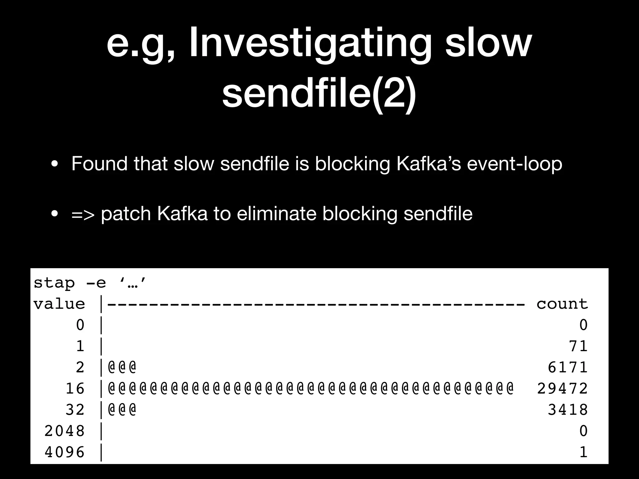 e.g, Investigating slow
sendﬁle(2)
• Found that slow sendﬁle is blocking Kafka’s event-loop

• => patch Kafka to eliminate blocking sendﬁle
stap -e ‘…’
value |---------------------------------------- count
0 | 0
1 | 71
2 |@@@ 6171
16 |@@@@@@@@@@@@@@@@@@@@@@@@@@@@@@@@@@@@@@@ 29472
32 |@@@ 3418
2048 | 0
4096 | 1
 