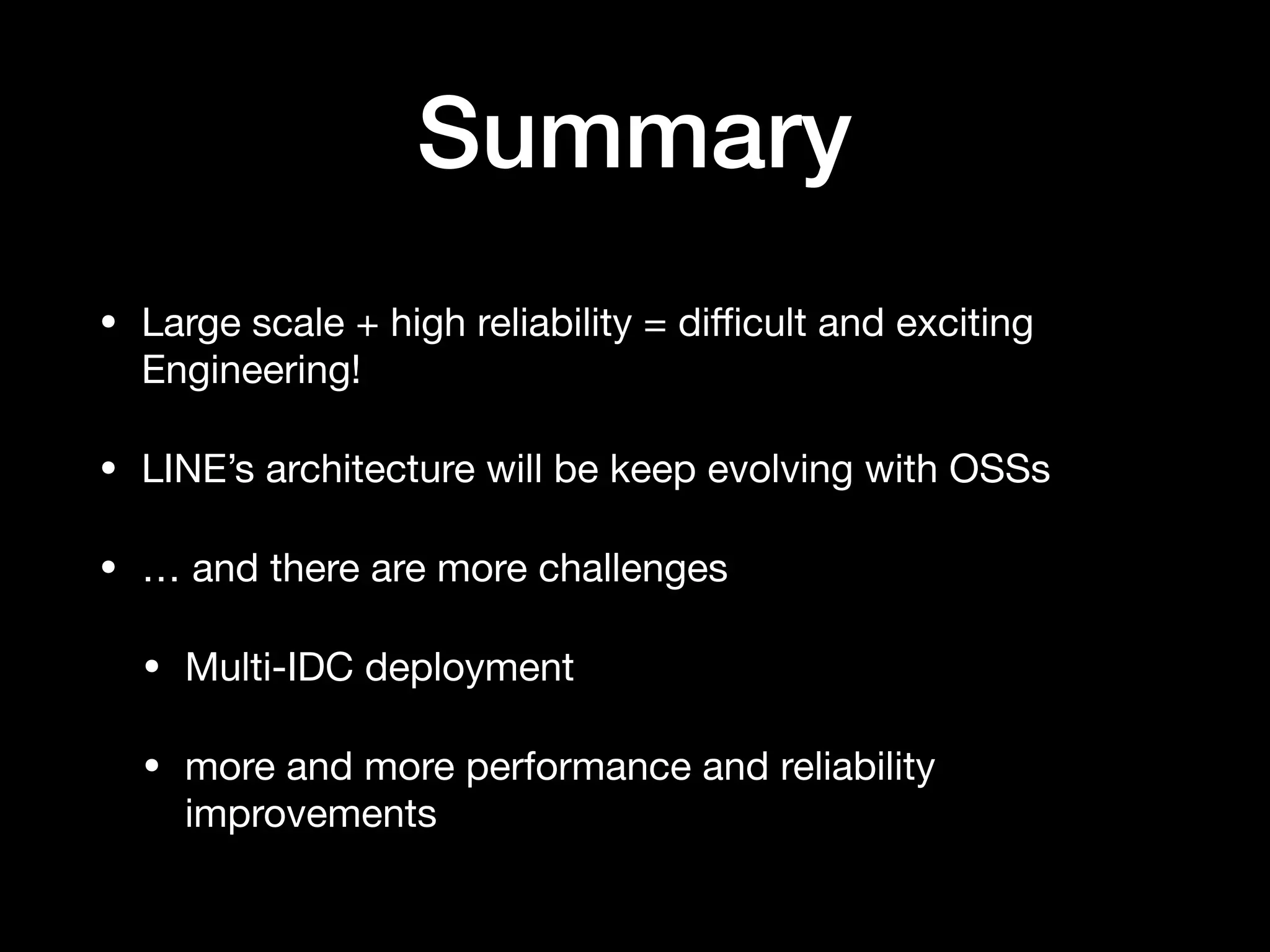 Summary
• Large scale + high reliability = diﬃcult and exciting
Engineering!

• LINE’s architecture will be keep evolving with OSSs

• … and there are more challenges

• Multi-IDC deployment

• more and more performance and reliability
improvements
 
