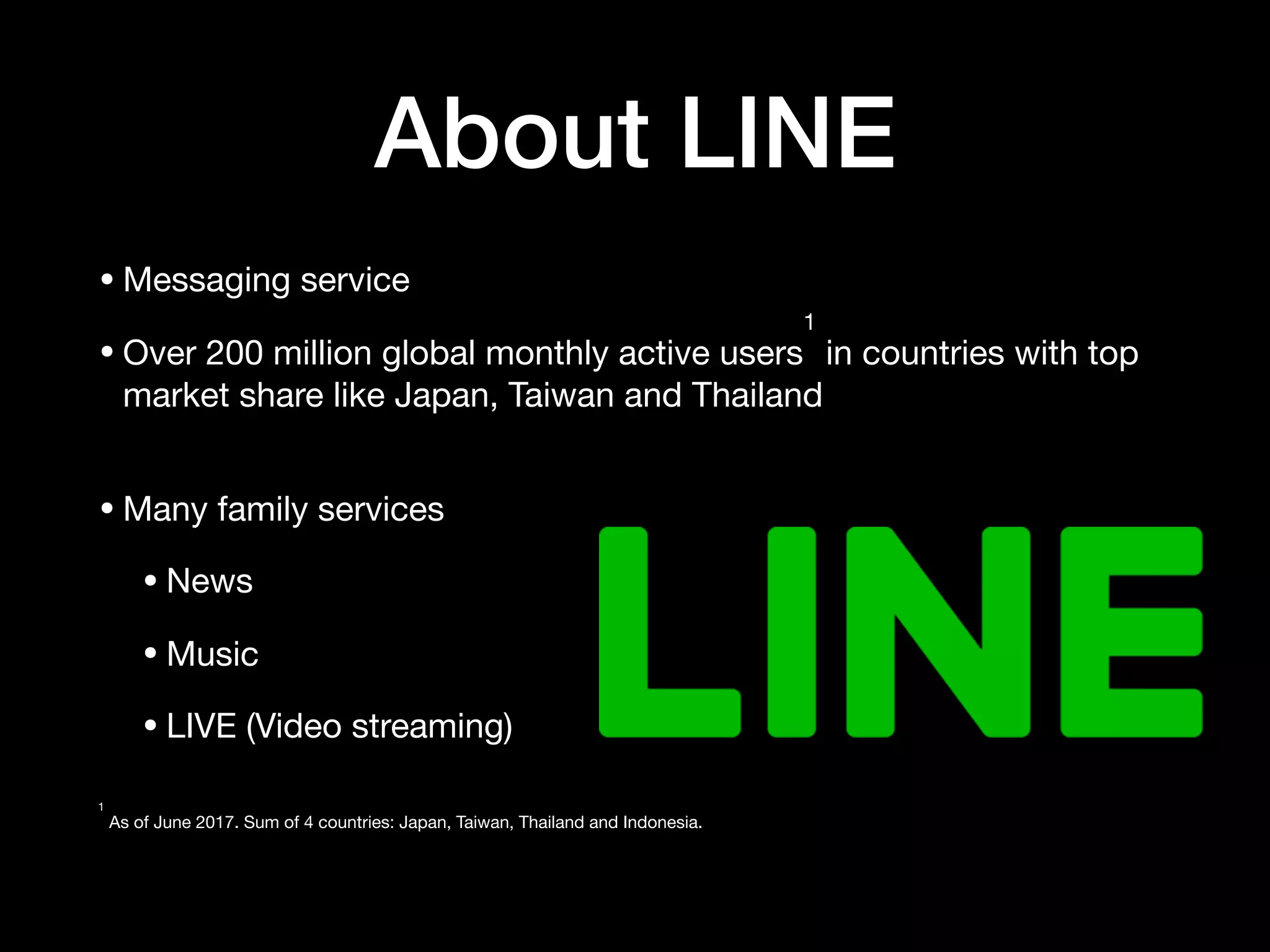 About LINE
•Messaging service 

•Over 200 million global monthly active users
1
in countries with top
market share like Japan, Taiwan and Thailand 
•Many family services

•News 

•Music

•LIVE (Video streaming)  
1
As of June 2017. Sum of 4 countries: Japan, Taiwan, Thailand and Indonesia.  
 