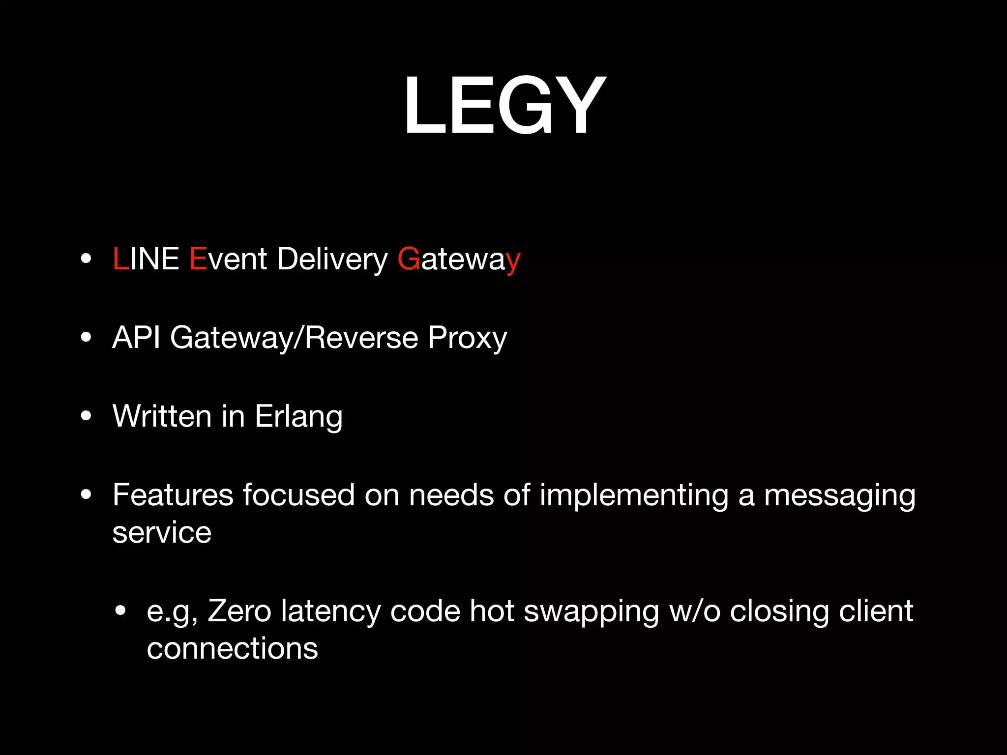 LEGY
• LINE Event Delivery Gateway

• API Gateway/Reverse Proxy

• Written in Erlang

• Features focused on needs of implementing a messaging
service

• e.g, Zero latency code hot swapping w/o closing client
connections
 