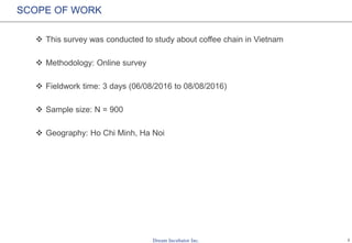 1
SCOPE OF WORK
 This survey was conducted to study about coffee chain in Vietnam
 Methodology: Online survey
 Fieldwork time: 3 days (06/08/2016 to 08/08/2016)
 Sample size: N = 900
 Geography: Ho Chi Minh, Ha Noi
 