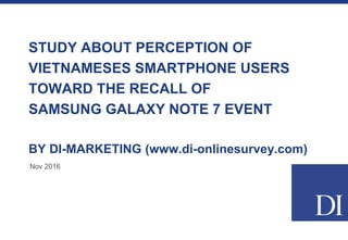 STUDY ABOUT PERCEPTION OF
VIETNAMESES SMARTPHONE USERS
TOWARD THE RECALL OF
SAMSUNG GALAXY NOTE 7 EVENT
BY DI-MARKETING (www.di-onlinesurvey.com)
Nov 2016
 