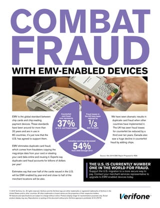 EMV is the global standard between
chip cards and chip-reading
payment devices. These standards
have been around for more than
20 years and are in use in
80 countries; it’s just now that the
U.S. has agreed to support them.
EMV eliminates duplicate card fraud,
which comes from fraudsters copying the
mag-stripe data from your card or stealing
your card data online and reusing it. Experts say
duplicate card fraud accounts for billions of dollars
per year!
Estimates say that over half of the cards issued in the U.S.
will be EMV enabled by year-end and close to half of the
merchant locations will be also.
© 2015 Verifone, Inc. All rights reserved. Verifone and the Verifone logo are either trademarks or registered trademarks of Verifone in the
United States and/or other countries. All other trademarks or brand names are the properties of their respective holders.
All features and specifications are subject to change without notice. Product display image for representation purposes only. Actual
product display may vary. Reproduction or posting of this document without prior Verifone approval is prohibited. 9/15 LTR FS
COMBAT
FRAUDWITH EMV-ENABLED DEVICES
THE U.S. IS CURRENTLY NUMBER
ONE IN THE WORLD FOR FRAUD.
Support the U.S. migration to a more secure way to
pay. Contact your merchant services representative to
upgrade to EMV-enabled devices today.
Fraud losses in
the UK have been
reduced by
Counterfeit
card fraud
now represents
37%of U.S. card fraud losses
Canadian card fraud decreased
54%from 2008 through 2013
We have seen dramatic results in
duplicate card fraud when other
countries have implemented it.
The UK has seen fraud losses
for counterfeit be reduced by a
third over ten years. Canada also
saw a huge decline in counterfeit
fraud by adding chips.
Source: Aite 2015 EMV Report Prepared for RSA
1/3over 10 years
 