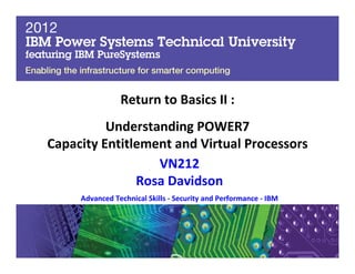Materials may not be reproduced in whole or in part without the prior written permission of IBM. 5.3
© Copyright IBM Corporation 2012
2011
IBM Power Systems Technical University
October 10-14 | Fontainebleau Miami Beach | Miami, FL
Return to Basics II :
Understanding POWER7
Capacity Entitlement and Virtual Processors
VN212
Rosa Davidson
Advanced Technical Skills - Security and Performance - IBM
 