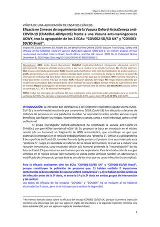 Miguel A Martín de la Nava y Oficina Eval Mtos SES
2ECAs, Vac [ChAdOx1-ADNprotS vs MenACWY] en 2 meses, 4-enec-2021
1
VIÑETA DE UNA AGRUPACIÓN DE ENSAYOS CLÍNICOS:
Eficacia en 2 meses de seguimiento de la Vacuna Oxford-AstraZeneca anti-
COVID-19 (ChAdOx1-ADNprotS) frente a una Vacuna anti-meningococos
ACWY, tras la agrupación de los 2 ECAs: “COV002-SD/SD UK” y “COV003-
SD/SD Brasil”.
Voysey M, Costa-Clemens SA, Madhi SA, on behalf of the Oxford COVID Vaccine Trial Group. Safety and
efficacy of the ChAdOx1 nCoV-19 vaccine (AZD1222) against SARS-CoV-2: an interim analysis of four
randomised controlled trials in Brazil, South Africa, and the UK. Lancet. 2020 Dic 8. Published Online
December 8, 2020 https://doi.org/10.1016/ S0140-6736(20)32661-1.
Abreviaturas: ADN: ácido desoxi-ribonucleico; ChAdOx1 (replication-deficient chimpanzee adenoviral vector):
adenovirus de chimpancé utilizado como vector, y que no se replica en las células humanas; EA: efectos adversos;
ECA:ensayo controlado aleatorizado; NAAT (nucleic acid amplification test): test de amplificación de ácidos nucleicos;
protS: glicoproteína S de superficie, también llamada Spike protein, o proteína de eSpiga (o proteína de pico); IC:
intervalo de confianza; LD (low-dose): dosis baja de vacuna (más baja que la estándar); NNT: número necesario a
tratar para evitar 1 evento más que sin tratar; RAR: reducción absoluta del riesgo; RR: riesgo relativo (obtenido por
incidencias acumuladas); SD (standard-dose): dosis estándar de vacuna; tSLEv: tiempo medio de supervivencia libre
de evento; PtSLEv: prolongación del tiempo medio de supervivencia libre de evento; Vac MenACWY: vacuna contra
los serotipos A, C, W, Y de Neisseria meningitidis.
NOTA: Todos los intervalos de confianza (IC) que mostramos entre paréntesis están calculados para un nivel de
confianza del 95%. Por ejemplo, si expresamos RR 0,38 (0,25-0,59), quiere decir RR 0,38 (IC 95%, 0,25-0,59).
INTRODUCCIÓN: La infección por coronavirus 2 del síndrome respiratorio agudo severo (SARS-
CoV-2) y la enfermedad resultante por coronavirus 2019 (Covid-19) han afectado a decenas de
millones de personas en una pandemia mundial. Se necesitan lo antes posible vacunas cuyos
beneficios justifiquen los riesgos, inconvenientes y costes, tanto a nivel individual como a nivel
poblacional.
El grupo investigador Oxford-AstraZeneca ha sintetizado la vacuna anti-COVID-19
ChAdOx1 con gen-ADNs->proteínaS-nCoV-19. Su proyecto se basa en introducir en el núcleo
celular (de un humano) un fragmento de ADN semisintético, que constituye un gen que
expresará (sintetizará) en el retículo endoplasmático una “proteína S”, similar a la glicoproteína
S de superficie del Covid-19, también llamada Spike protein o S proteín. Una vez sintetizada esta
“proteína S”, luego es exocitada al exterior de la célula del humano, lo cual va a inducir una
reacción inmunitaria, cuyo resultado celular y/o humoral pretende la “neutralización” de los
futuros Covid-19 que entren en ese humano por vía respiratoria. Para la introducción de ese gen
sintético en el núcleo celular (del humano) se utiliza como vehículo (vector) un adenovirus 5
modificado de chimpancé, porque éste es uno de los virus que no causa infección (no se replica).
Para la eficacia analizamos sólo los ECAs “COV002-SD/SD UK” y “COV003-SD/SD Brasil”,
porque constituyen la población de personas que: 1) habían recibido 2 inyecciones
conteniendo la dosis estándar de vacuna Oxford-AstraZeneca1
; y 2) no habían tenido evidencia
de infección antes de la 1ª dosis, ni entre la 1ª y la 2ª dosis en ambos grupos de intervención
y de control.
Los datos de eficacia de los ensayos “COV001” y “COV005” no se incluyen al no haberse
alcanzado los 5 casos, pero si se incluyen para evaluar la seguridad.
1
No hemos tomado datos sobre la eficacia del ensayo COV002-LD/SD UK, porque la primera inyección
contenía una dosis baja (LD, por sus siglas en inglés de low-dose), y la segunda inyección contenía una
dosis estándar (SD, por sus siglas en inglés de standard-dose).
 