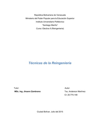 República Bolivariana de Venezuela
Ministerio del Poder Popular para la Educación Superior
Instituto Universitario Politécnico
“Santiago Mariño”
Curso: Electiva II (Reingenieria)
Técnicas de la Reingeniería
Tutor: Autor:
MSc. Ing. Jhoann Zambrano Tsu. Anderson Martínez
CI: 20.774.148
Ciudad Bolívar, Julio del 2015
 