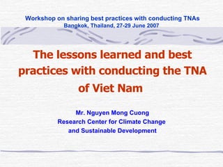   Workshop on sharing best practices with conducting TNAs Bangkok, Thailand, 27-29 June 2007 The lessons learned and best practices with conducting the TNA of Viet Nam   Mr. Nguyen Mong Cuong Research Center for Climate Change  and Sustainable Development 