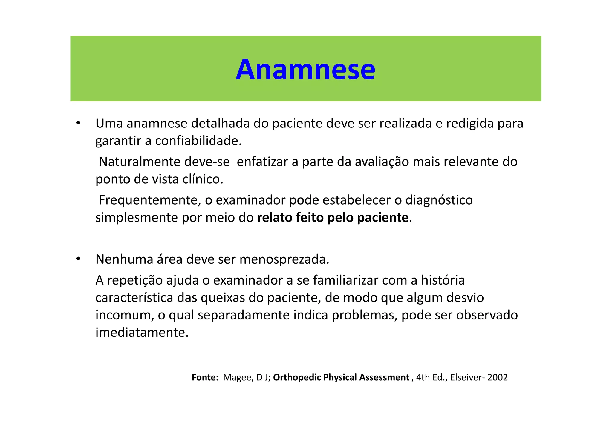 Anamnese
• Uma anamnese detalhada do paciente deve ser realizada e redigida para
garantir a confiabilidade.
Naturalmente deve-se enfatizar a parte da avaliação mais relevante do
ponto de vista clínico.
Frequentemente, o examinador pode estabelecer o diagnóstico
simplesmente por meio do relato feito pelo paciente.
• Nenhuma área deve ser menosprezada.
A repetição ajuda o examinador a se familiarizar com a história
característica das queixas do paciente, de modo que algum desvio
incomum, o qual separadamente indica problemas, pode ser observado
imediatamente.
Fonte: Magee, D J; Orthopedic Physical Assessment , 4th Ed., Elseiver- 2002
 