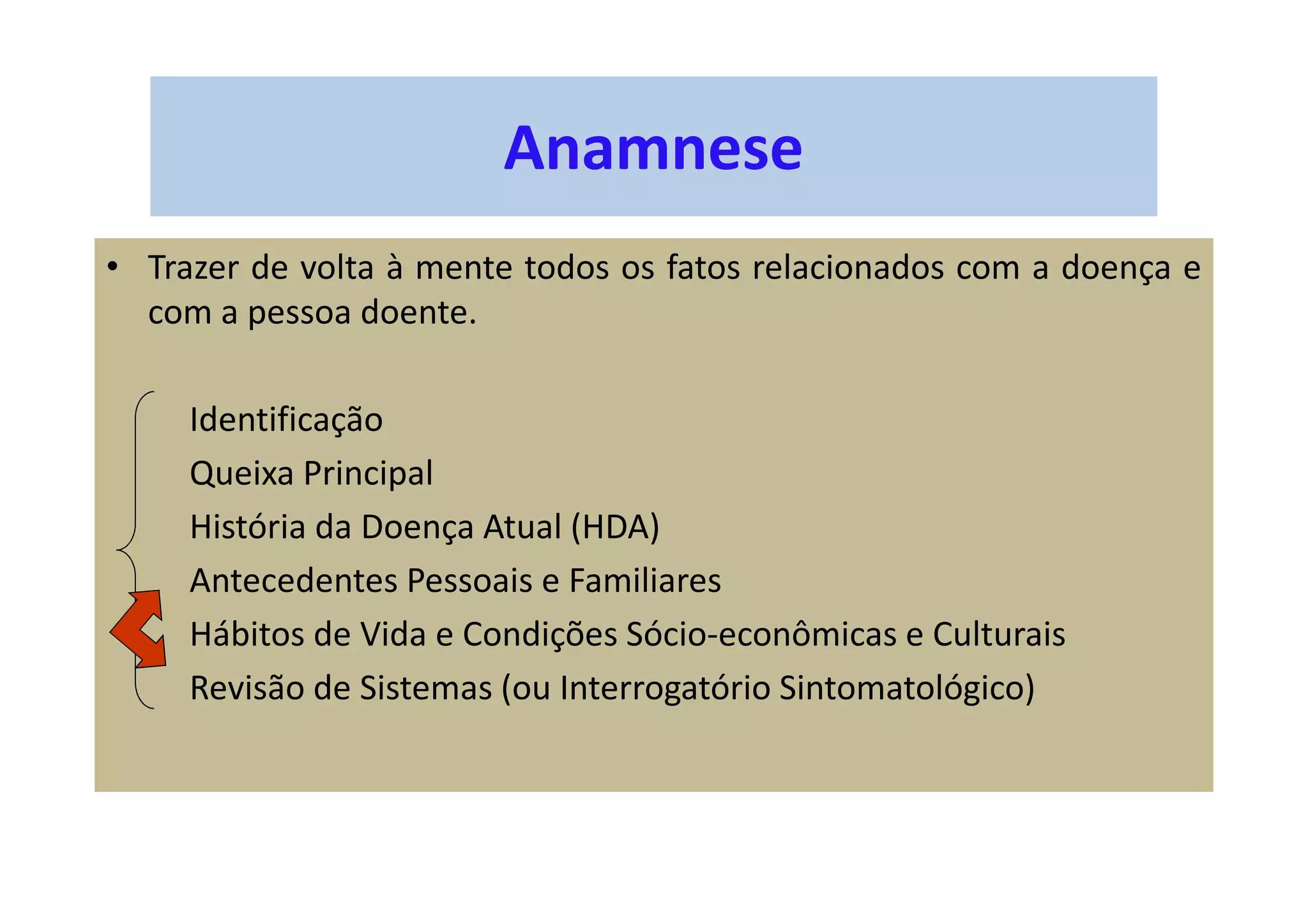Anamnese
• Trazer de volta à mente todos os fatos relacionados com a doença e
com a pessoa doente.
Identificação
Queixa Principal
História da Doença Atual (HDA)
Antecedentes Pessoais e Familiares
Hábitos de Vida e Condições Sócio-econômicas e Culturais
Revisão de Sistemas (ou Interrogatório Sintomatológico)
 
