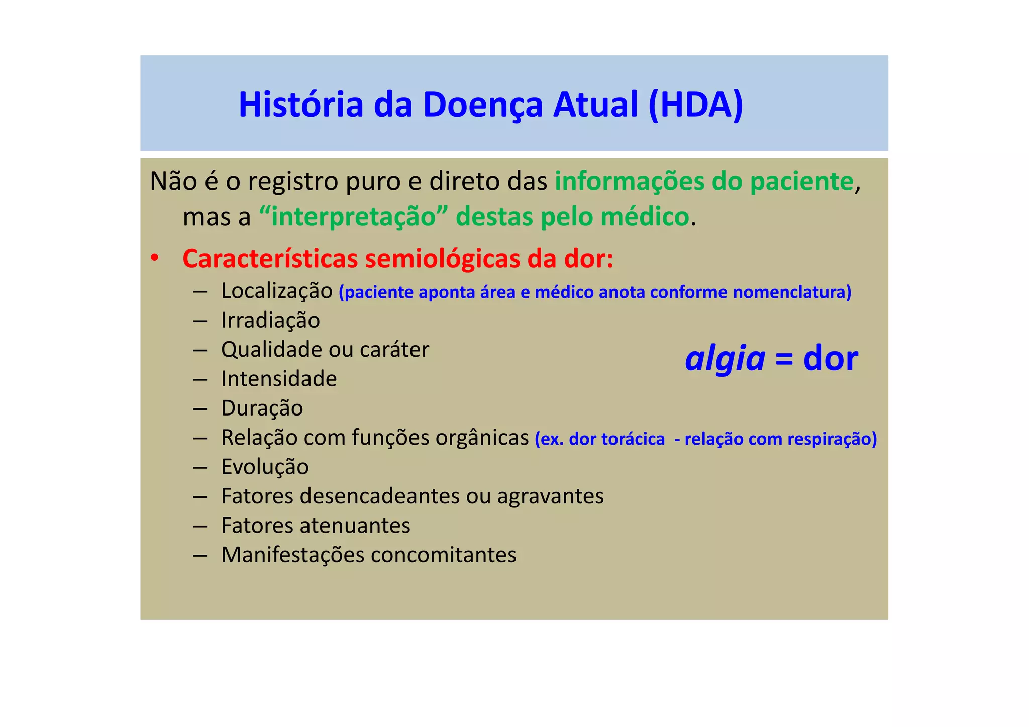 História da Doença Atual (HDA)
Não é o registro puro e direto das informações do paciente,
mas a “interpretação” destas pelo médico.
• Características semiológicas da dor:
– Localização (paciente aponta área e médico anota conforme nomenclatura)
– Irradiação
– Qualidade ou caráter
– Intensidade
– Duração
– Relação com funções orgânicas (ex. dor torácica - relação com respiração)
– Evolução
– Fatores desencadeantes ou agravantes
– Fatores atenuantes
– Manifestações concomitantes
algia = dor
 