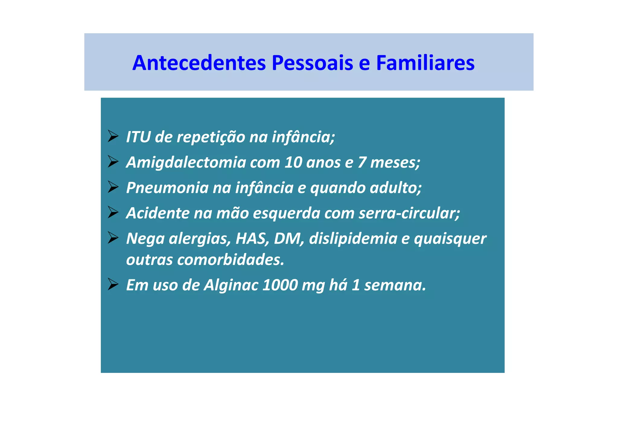 Antecedentes Pessoais e Familiares
ITU de repetição na infância;
Amigdalectomia com 10 anos e 7 meses;
Pneumonia na infância e quando adulto;
Acidente na mão esquerda com serra-circular;
Nega alergias, HAS, DM, dislipidemia e quaisquer
outras comorbidades.
Em uso de Alginac 1000 mg há 1 semana.
 