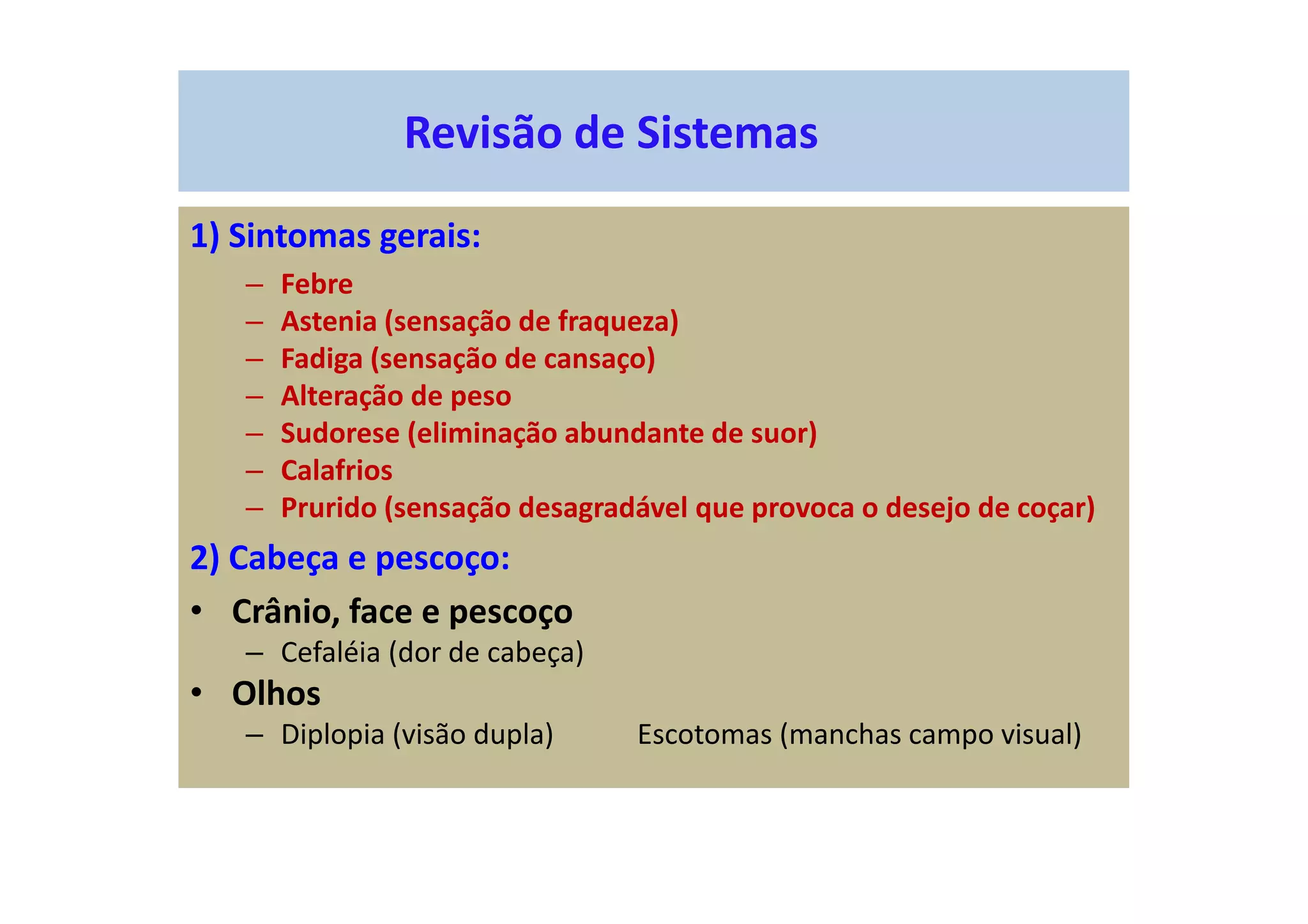 Revisão de Sistemas
1) Sintomas gerais:
– Febre
– Astenia (sensação de fraqueza)
– Fadiga (sensação de cansaço)
– Alteração de peso
– Sudorese (eliminação abundante de suor)
– Calafrios
– Prurido (sensação desagradável que provoca o desejo de coçar)
2) Cabeça e pescoço:
• Crânio, face e pescoço
– Cefaléia (dor de cabeça)
• Olhos
– Diplopia (visão dupla) Escotomas (manchas campo visual)
 