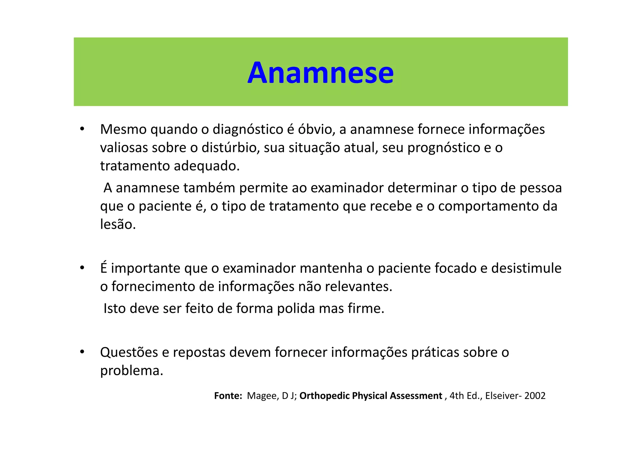 Anamnese
• Mesmo quando o diagnóstico é óbvio, a anamnese fornece informações
valiosas sobre o distúrbio, sua situação atual, seu prognóstico e o
tratamento adequado.
A anamnese também permite ao examinador determinar o tipo de pessoa
que o paciente é, o tipo de tratamento que recebe e o comportamento da
lesão.
• É importante que o examinador mantenha o paciente focado e desistimule
o fornecimento de informações não relevantes.
Isto deve ser feito de forma polida mas firme.
• Questões e repostas devem fornecer informações práticas sobre o
problema.
Fonte: Magee, D J; Orthopedic Physical Assessment , 4th Ed., Elseiver- 2002
 
