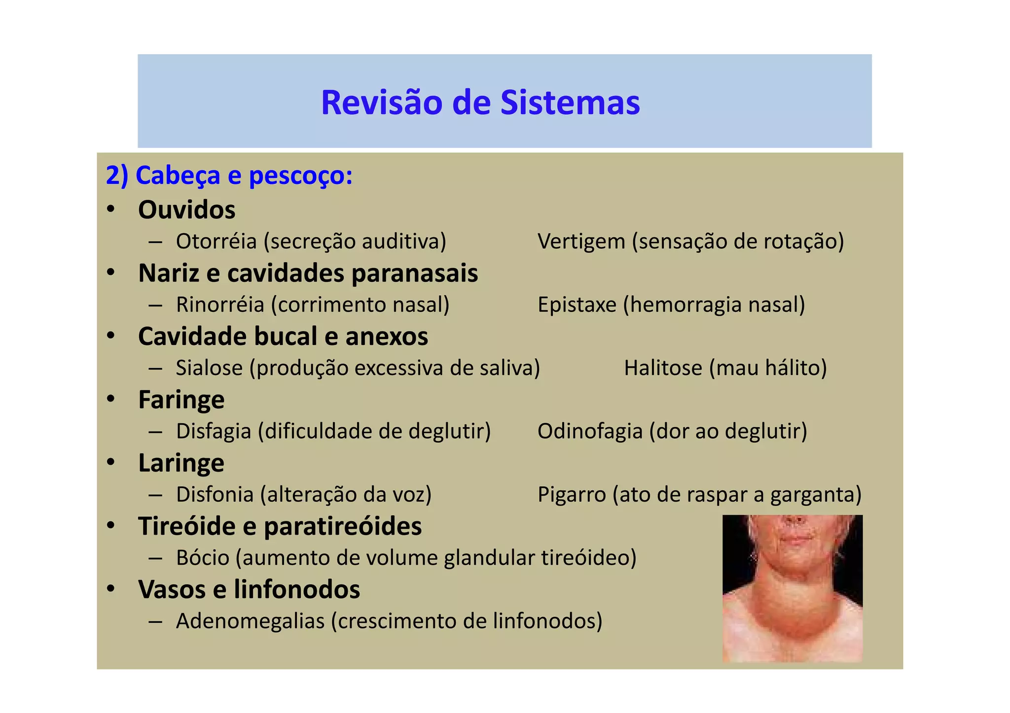 Revisão de Sistemas
2) Cabeça e pescoço:
• Ouvidos
– Otorréia (secreção auditiva) Vertigem (sensação de rotação)
• Nariz e cavidades paranasais
– Rinorréia (corrimento nasal) Epistaxe (hemorragia nasal)
• Cavidade bucal e anexos
– Sialose (produção excessiva de saliva) Halitose (mau hálito)
• Faringe
– Disfagia (dificuldade de deglutir) Odinofagia (dor ao deglutir)
• Laringe
– Disfonia (alteração da voz) Pigarro (ato de raspar a garganta)
• Tireóide e paratireóides
– Bócio (aumento de volume glandular tireóideo)
• Vasos e linfonodos
– Adenomegalias (crescimento de linfonodos)
 