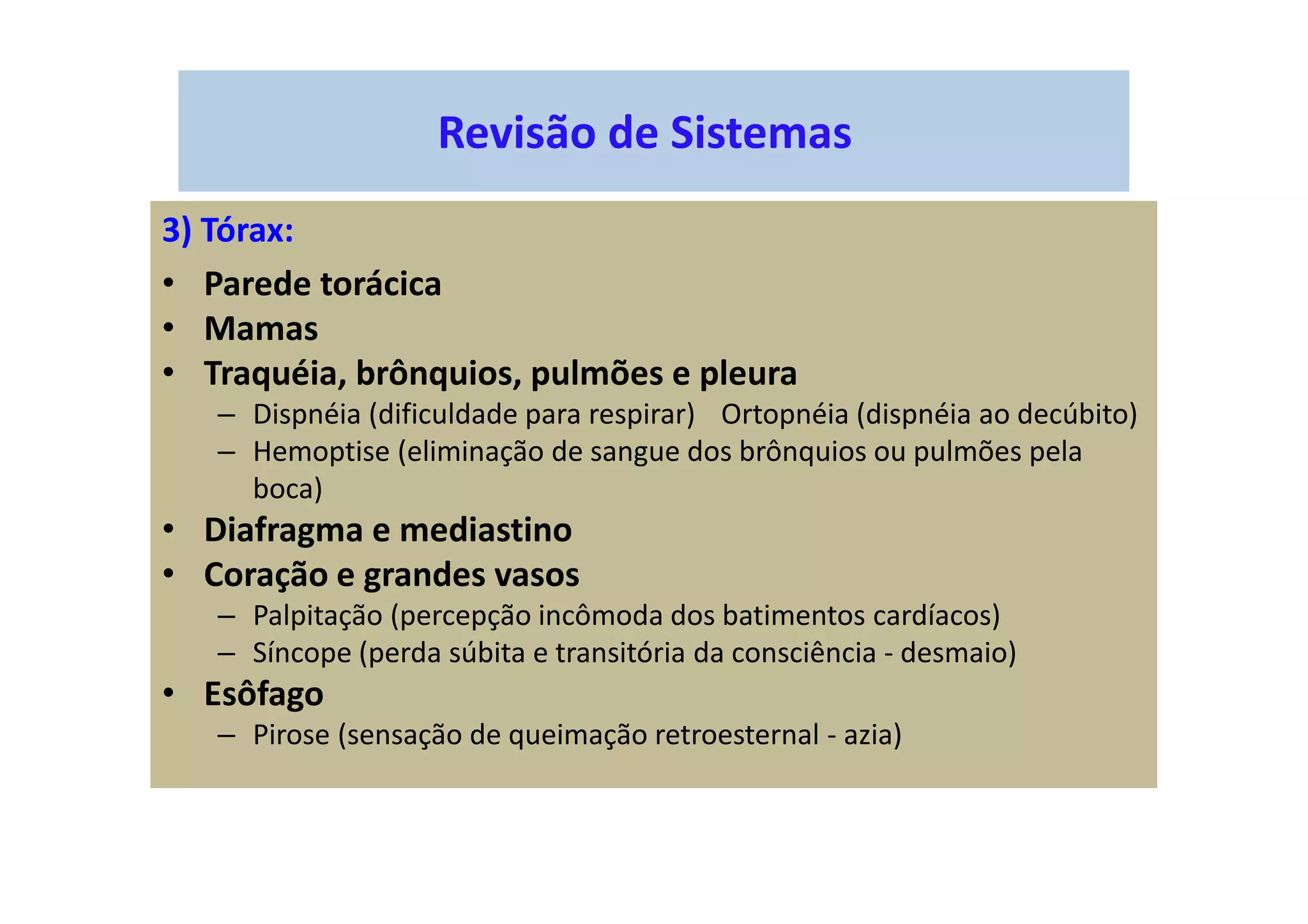 Revisão de Sistemas
3) Tórax:
• Parede torácica
• Mamas
• Traquéia, brônquios, pulmões e pleura
– Dispnéia (dificuldade para respirar) Ortopnéia (dispnéia ao decúbito)
– Hemoptise (eliminação de sangue dos brônquios ou pulmões pela
boca)
• Diafragma e mediastino
• Coração e grandes vasos
– Palpitação (percepção incômoda dos batimentos cardíacos)
– Síncope (perda súbita e transitória da consciência - desmaio)
• Esôfago
– Pirose (sensação de queimação retroesternal - azia)
 