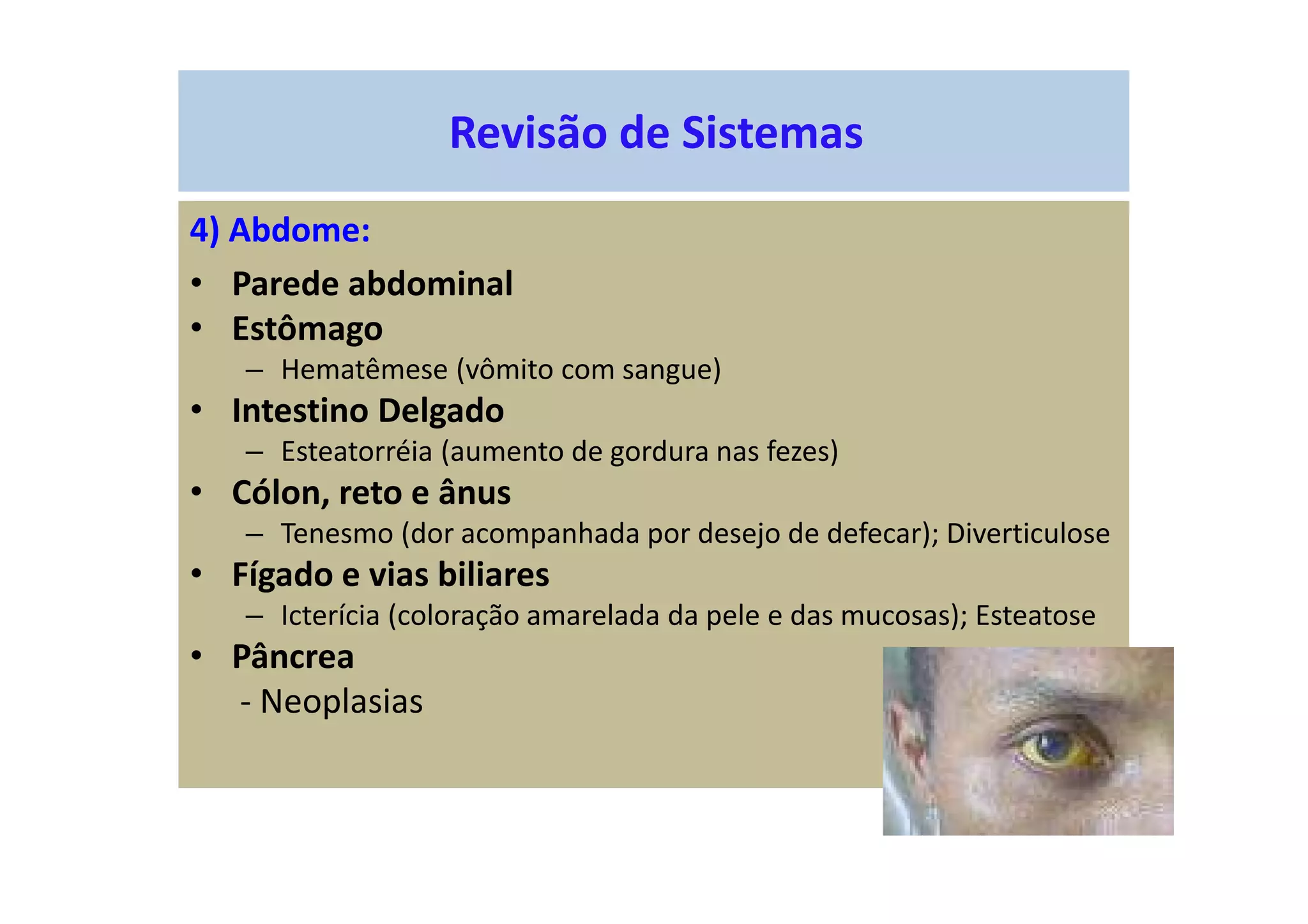 Revisão de Sistemas
4) Abdome:
• Parede abdominal
• Estômago
– Hematêmese (vômito com sangue)
• Intestino Delgado
– Esteatorréia (aumento de gordura nas fezes)
• Cólon, reto e ânus
– Tenesmo (dor acompanhada por desejo de defecar); Diverticulose
• Fígado e vias biliares
– Icterícia (coloração amarelada da pele e das mucosas); Esteatose
• Pâncrea
- Neoplasias
 
