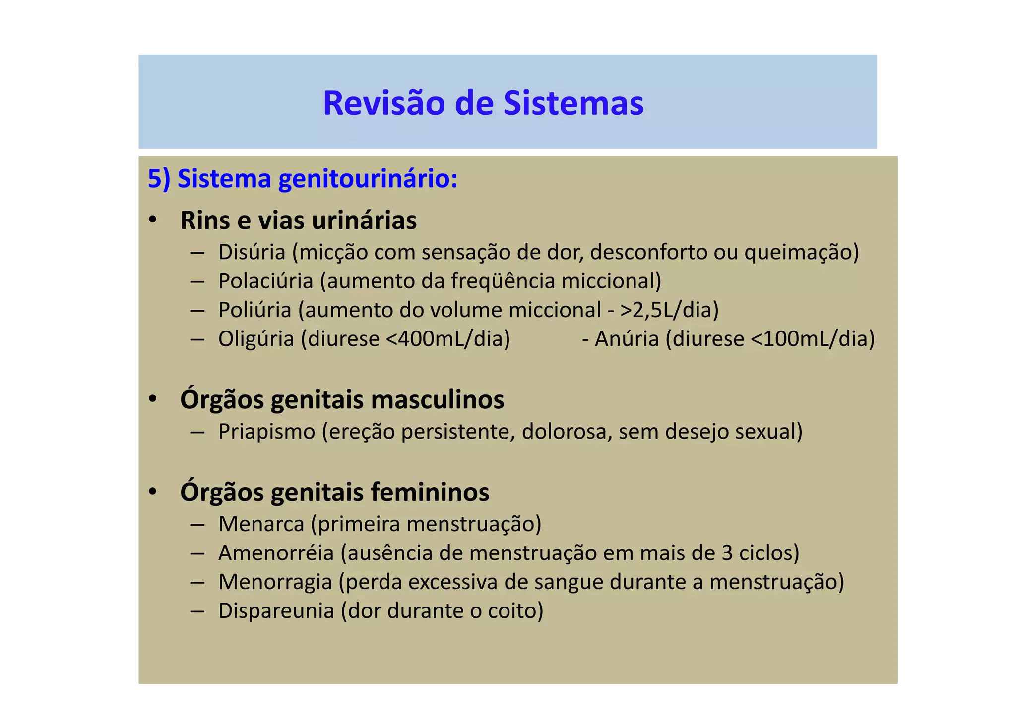 Revisão de Sistemas
5) Sistema genitourinário:
• Rins e vias urinárias
– Disúria (micção com sensação de dor, desconforto ou queimação)
– Polaciúria (aumento da freqüência miccional)
– Poliúria (aumento do volume miccional - >2,5L/dia)
– Oligúria (diurese <400mL/dia) - Anúria (diurese <100mL/dia)
• Órgãos genitais masculinos
– Priapismo (ereção persistente, dolorosa, sem desejo sexual)
• Órgãos genitais femininos
– Menarca (primeira menstruação)
– Amenorréia (ausência de menstruação em mais de 3 ciclos)
– Menorragia (perda excessiva de sangue durante a menstruação)
– Dispareunia (dor durante o coito)
 