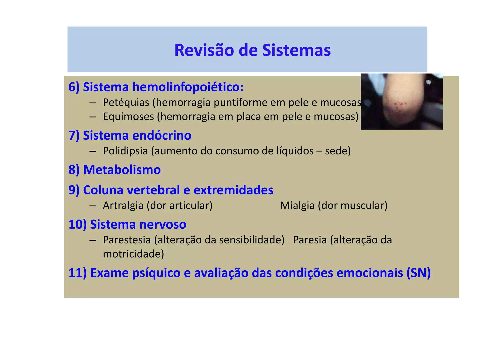 Revisão de Sistemas
6) Sistema hemolinfopoiético:
– Petéquias (hemorragia puntiforme em pele e mucosas)
– Equimoses (hemorragia em placa em pele e mucosas)
7) Sistema endócrino
– Polidipsia (aumento do consumo de líquidos – sede)
8) Metabolismo
9) Coluna vertebral e extremidades
– Artralgia (dor articular) Mialgia (dor muscular)
10) Sistema nervoso
– Parestesia (alteração da sensibilidade) Paresia (alteração da
motricidade)
11) Exame psíquico e avaliação das condições emocionais (SN)
 