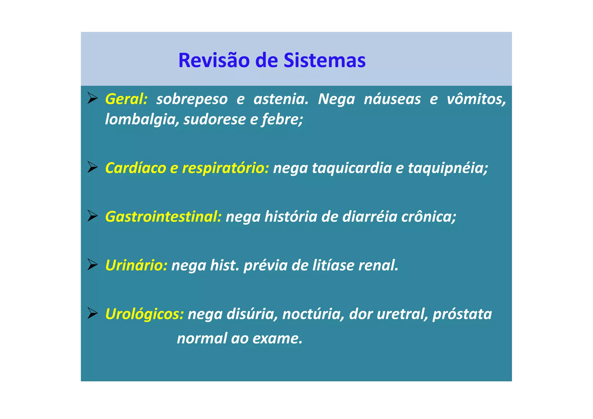 Revisão de Sistemas
Geral: sobrepeso e astenia. Nega náuseas e vômitos,
lombalgia, sudorese e febre;
Cardíaco e respiratório: nega taquicardia e taquipnéia;
Gastrointestinal: nega história de diarréia crônica;
Urinário: nega hist. prévia de litíase renal.
Urológicos: nega disúria, noctúria, dor uretral, próstata
normal ao exame.
 