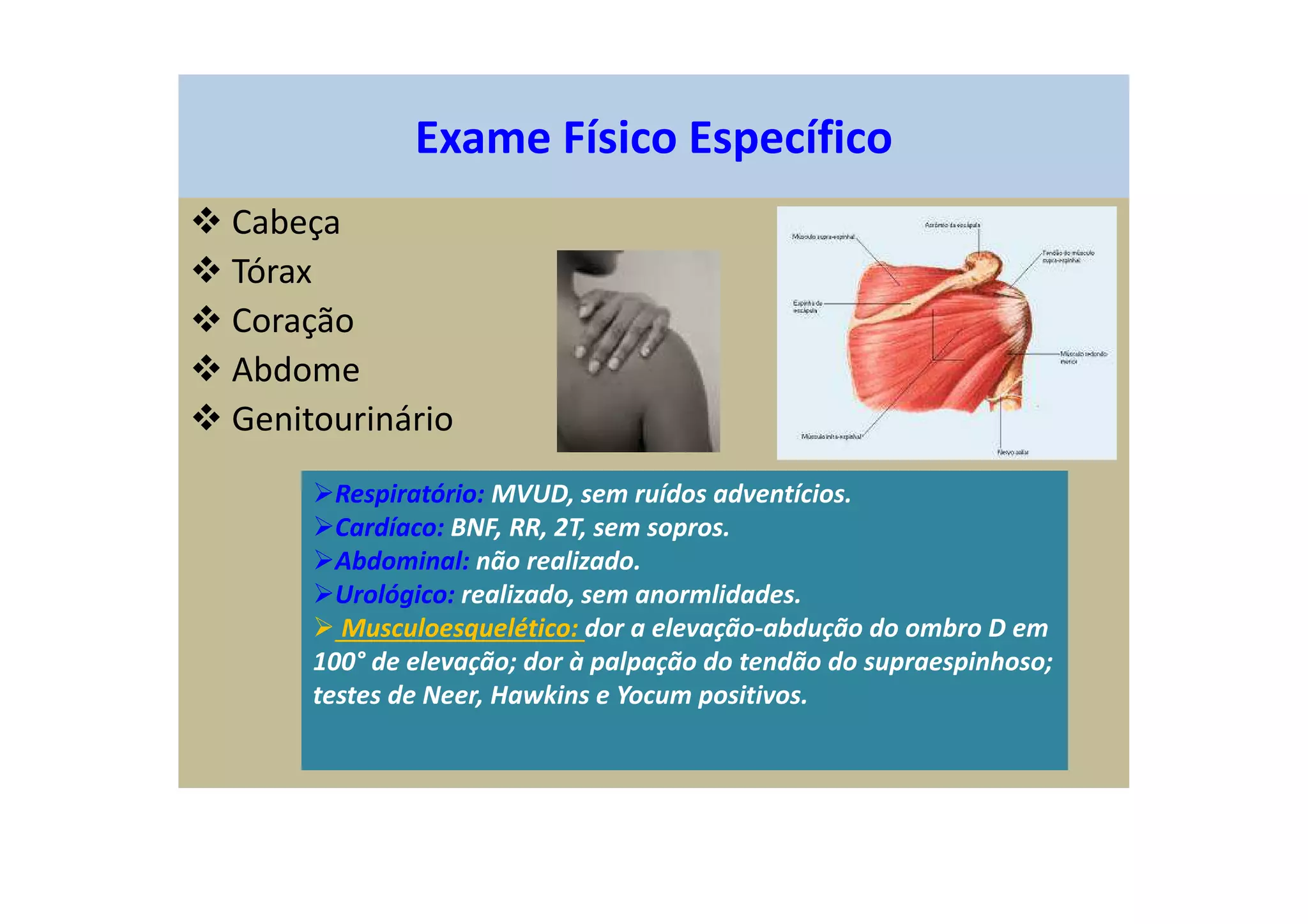 Exame Físico Específico
Cabeça
Tórax
Coração
Abdome
Genitourinário
Respiratório: MVUD, sem ruídos adventícios.
Cardíaco: BNF, RR, 2T, sem sopros.
Abdominal: não realizado.
Urológico: realizado, sem anormlidades.
Musculoesquelético: dor a elevação-abdução do ombro D em
100° de elevação; dor à palpação do tendão do supraespinhoso;
testes de Neer, Hawkins e Yocum positivos.
 