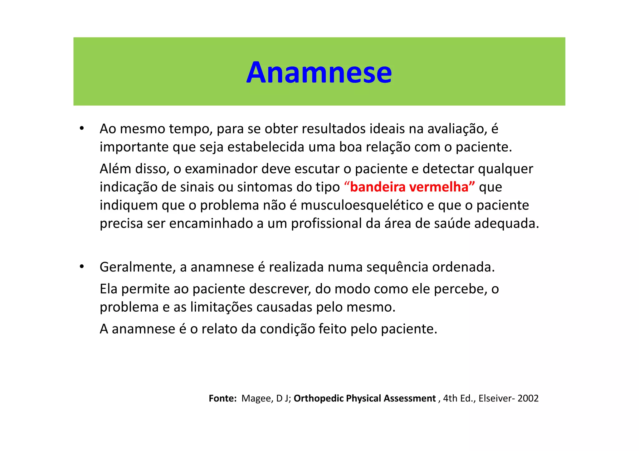 Anamnese
• Ao mesmo tempo, para se obter resultados ideais na avaliação, é
importante que seja estabelecida uma boa relação com o paciente.
Além disso, o examinador deve escutar o paciente e detectar qualquer
indicação de sinais ou sintomas do tipo “bandeira vermelha” que
indiquem que o problema não é musculoesquelético e que o paciente
precisa ser encaminhado a um profissional da área de saúde adequada.
• Geralmente, a anamnese é realizada numa sequência ordenada.
Ela permite ao paciente descrever, do modo como ele percebe, o
problema e as limitações causadas pelo mesmo.
A anamnese é o relato da condição feito pelo paciente.
Fonte: Magee, D J; Orthopedic Physical Assessment , 4th Ed., Elseiver- 2002
 