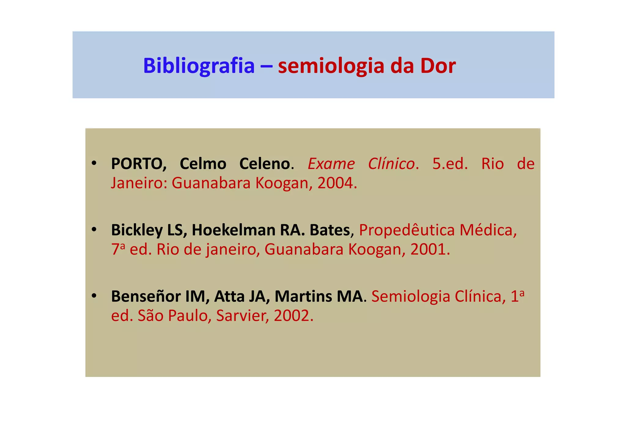 Bibliografia – semiologia da Dor
• PORTO, Celmo Celeno. Exame Clínico. 5.ed. Rio de
Janeiro: Guanabara Koogan, 2004.
• Bickley LS, Hoekelman RA. Bates, Propedêutica Médica,
7a ed. Rio de janeiro, Guanabara Koogan, 2001.
• Benseñor IM, Atta JA, Martins MA. Semiologia Clínica, 1a
ed. São Paulo, Sarvier, 2002.
 
