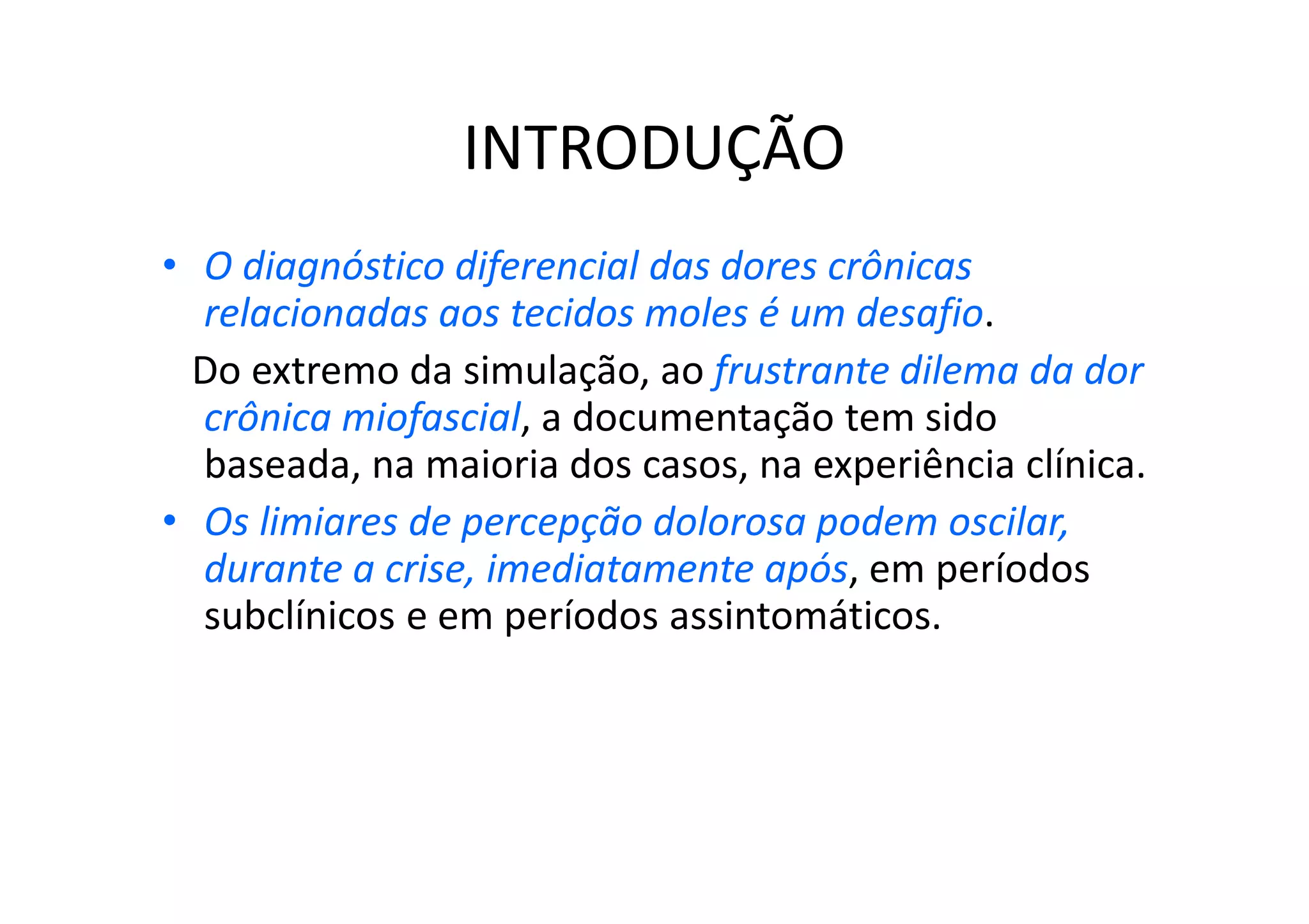 INTRODUÇÃO
• O diagnóstico diferencial das dores crônicas
relacionadas aos tecidos moles é um desafio.
Do extremo da simulação, ao frustrante dilema da dor
crônica miofascial, a documentação tem sido
baseada, na maioria dos casos, na experiência clínica.
• Os limiares de percepção dolorosa podem oscilar,
durante a crise, imediatamente após, em períodos
subclínicos e em períodos assintomáticos.
 