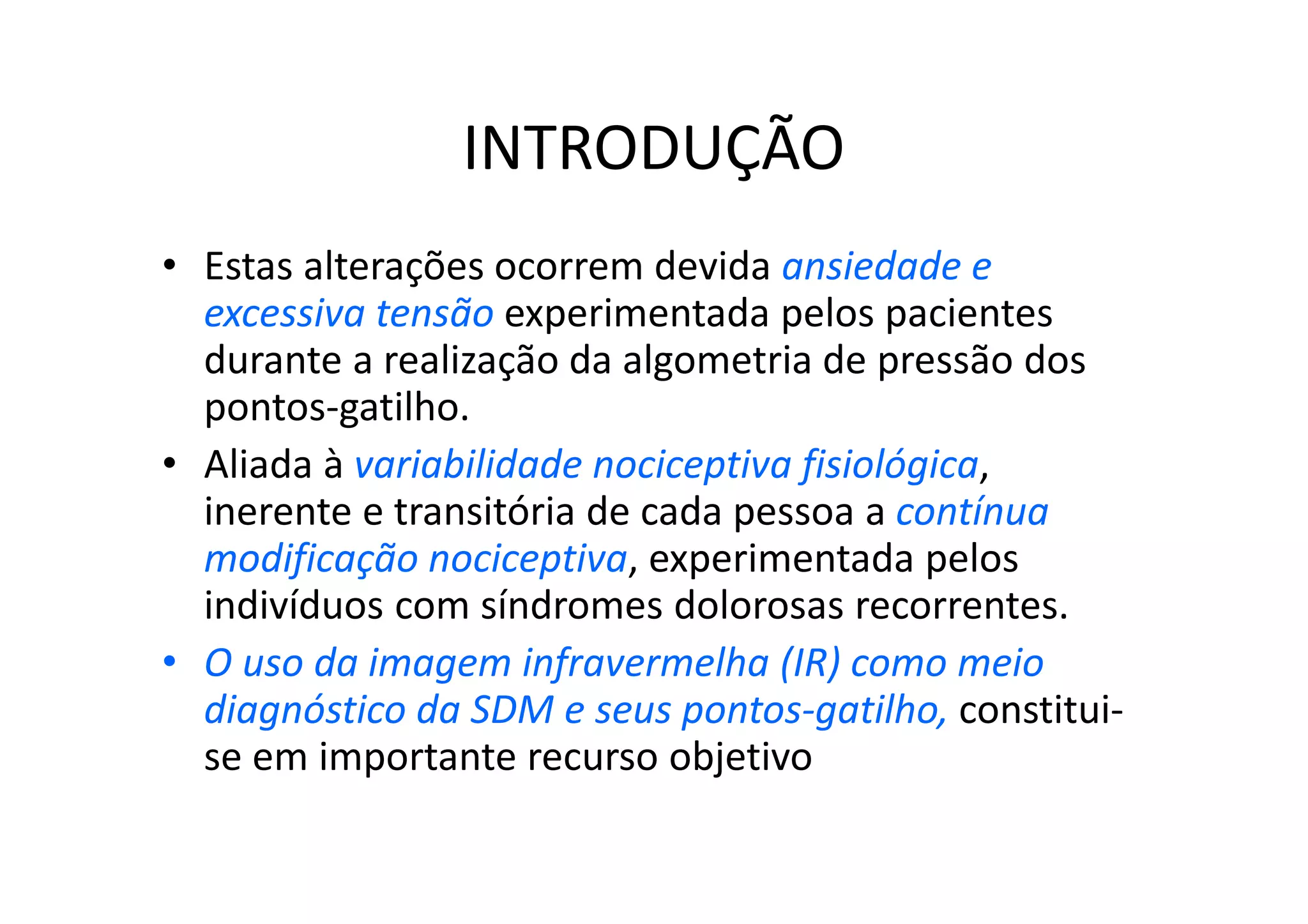 INTRODUÇÃO
• Estas alterações ocorrem devida ansiedade e
excessiva tensão experimentada pelos pacientes
durante a realização da algometria de pressão dos
pontos-gatilho.
• Aliada à variabilidade nociceptiva fisiológica,
inerente e transitória de cada pessoa a contínua
modificação nociceptiva, experimentada pelos
indivíduos com síndromes dolorosas recorrentes.
• O uso da imagem infravermelha (IR) como meio
diagnóstico da SDM e seus pontos-gatilho, constitui-
se em importante recurso objetivo
 