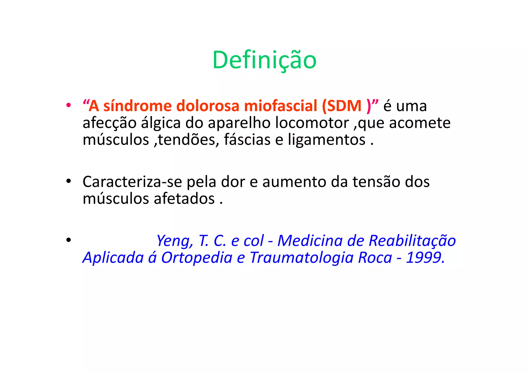 Definição
• “A síndrome dolorosa miofascial (SDM )” é uma
afecção álgica do aparelho locomotor ,que acomete
músculos ,tendões, fáscias e ligamentos .
• Caracteriza-se pela dor e aumento da tensão dos
músculos afetados .
• Yeng, T. C. e col - Medicina de Reabilitação
Aplicada á Ortopedia e Traumatologia Roca - 1999.
 