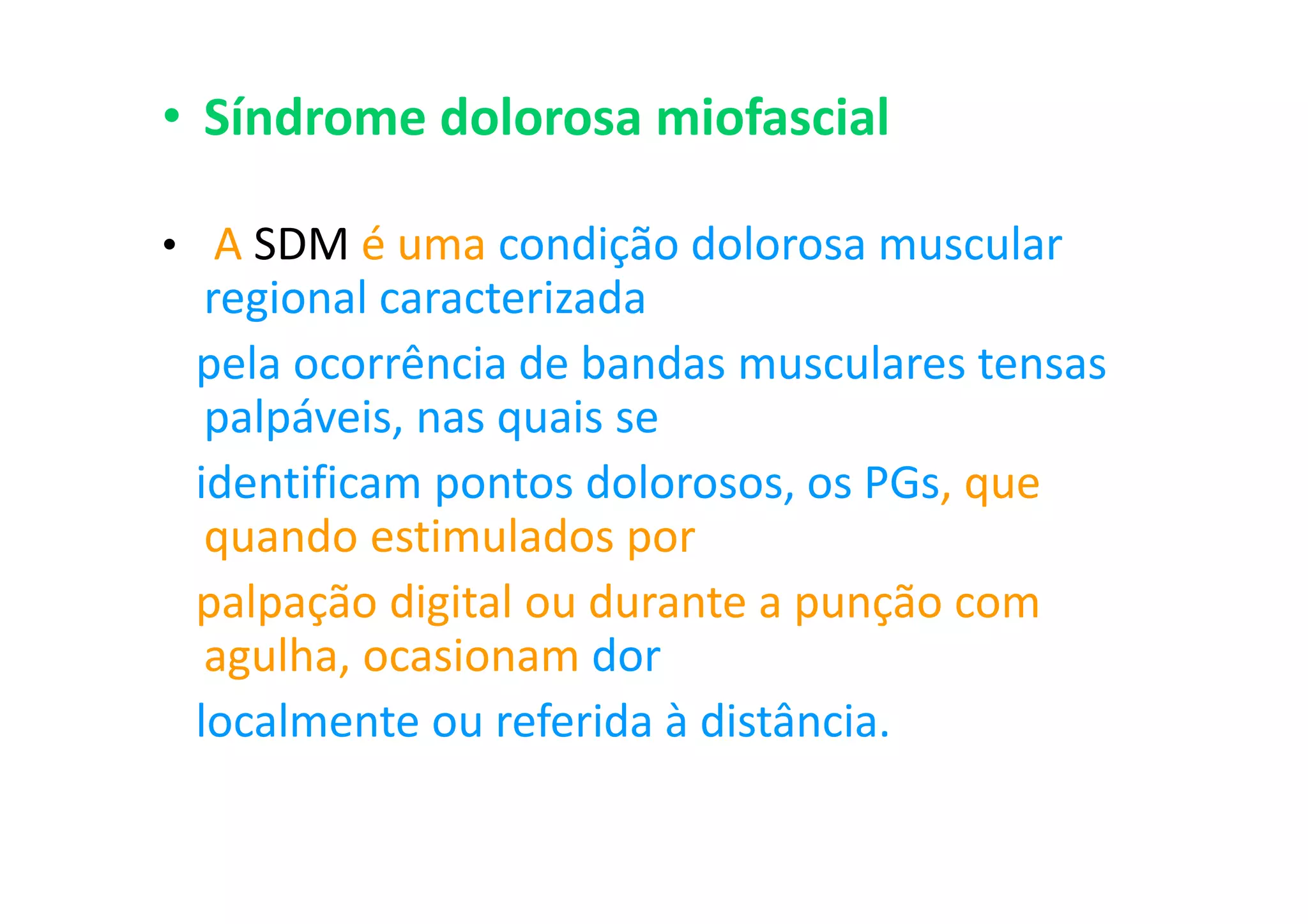 • Síndrome dolorosa miofascial
• A SDM é uma condição dolorosa muscular
regional caracterizada
pela ocorrência de bandas musculares tensas
palpáveis, nas quais se
identificam pontos dolorosos, os PGs, que
quando estimulados por
palpação digital ou durante a punção com
agulha, ocasionam dor
localmente ou referida à distância.
 