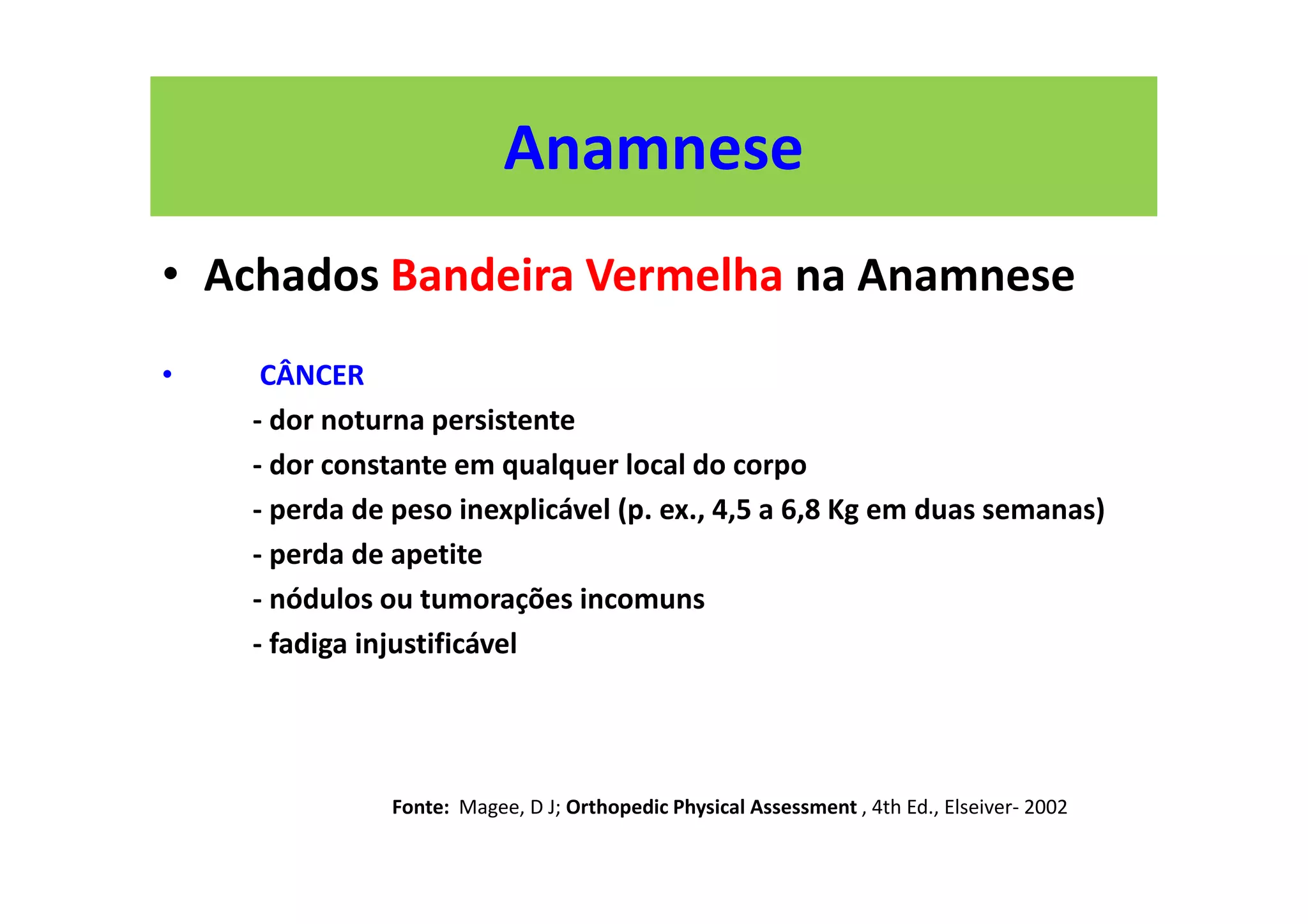 Anamnese
• Achados Bandeira Vermelha na Anamnese
• CÂNCER
- dor noturna persistente
- dor constante em qualquer local do corpo
- perda de peso inexplicável (p. ex., 4,5 a 6,8 Kg em duas semanas)
- perda de apetite
- nódulos ou tumorações incomuns
- fadiga injustificável
Fonte: Magee, D J; Orthopedic Physical Assessment , 4th Ed., Elseiver- 2002
 